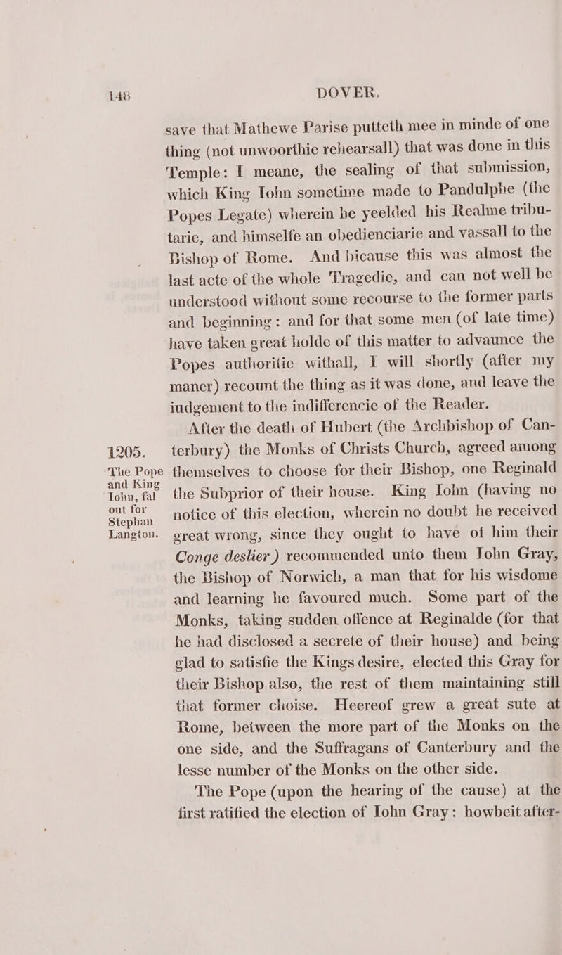 146 1205. The Pope and King John, fal out for Stephan Langton. DOVER. save that Mathewe Parise putteth mee in minde of one thing (not unwoorthie rehearsall) that was done in this Temple: I meane, the sealing of that submission, which King Tohn sometime made to Pandulphe (the Popes Leyate) wherein he yeelded his Realme tribu- tarie, and himselfe an obedienciarie and vassall to the Bishop of Rome. And hicause this was almost the last acte of the whole Tragedic, and can not well be understood without some recourse to the former parts and beginning: and for that some men (of late time) have taken great holde of this matter to advaunce the Popes authorilie withall, I will shortly (after my maner) recount the thing as it was done, and leave the iudgement to the indifferencie of the Reader. After the death of Hubert (the Archbishop of Can- terbury) the Monks of Christs Church, agreed among themselves to choose for their Bishop, one Reginald the Subprior of their house. King Lohn (having no notice of this election, wherein no doubt he received ereat wrong, since they ought to have of him their Conge deslier ) recommended unto them John Gray, the Bishop of Norwich, a man that for his wisdome and learning he favoured much. Some part of the Monks, taking sudden offence at Reginalde (for that he had disclosed a secrete of their house) and being elad to satisfie the Kings desire, elected this Gray for their Bishop also, the rest of them maintaining still that former choise. Heereof grew a great sute at Rome, between the more part of the Monks on the one side, and the Suffragans of Canterbury and _ the lesse number of the Monks on the other side. The Pope (upon the hearing of the cause) at the first ratified the election of Lohn Gray: howbeit after-