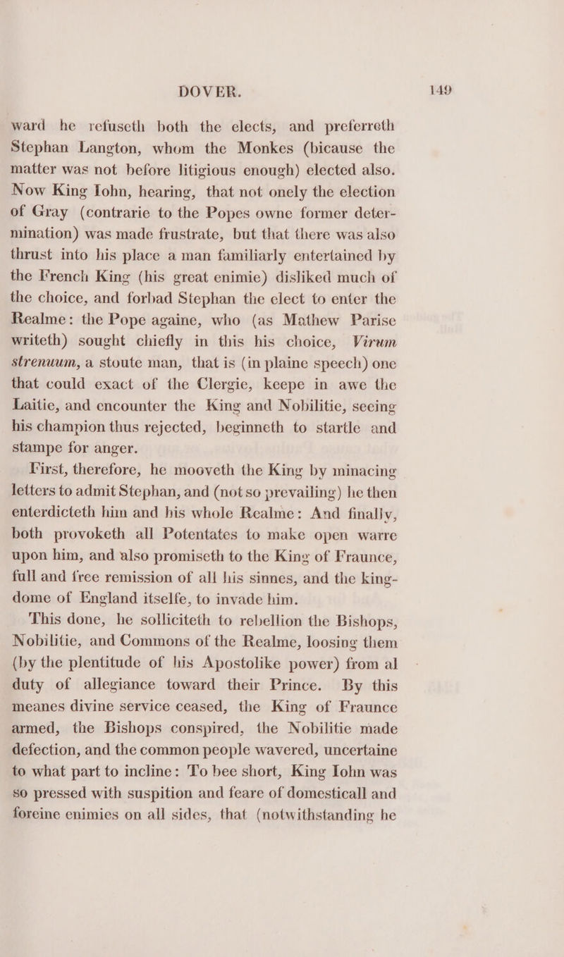 ward he refuseth both the elects, and preferreth Stephan Langton, whom the Monkes (bicause the matter was not before litigious enough) elected also. Now King Tohn, hearing, that not onely the election of Gray (contrarie to the Popes owne former deter- mination) was made frustrate, but that there was also thrust into his place a man familiarly entertained by the French King (his great enimie) disliked much of the choice, and forbad Stephan the elect to enter the Realme: the Pope againe, who (as Mathew Parise writeth) sought chiefly in this his choice, Virum strenuum, a stoute man, that is (in plaine speech) one that could exact of the Clergie, keepe in awe the Laitic, and encounter the King and Nobilitie, seeing his champion thus rejected, beginneth to startle and stampe for anger. Virst, therefore, he mooveth the King by minacing letters to admit Stephan, and (not so prevailing) he then enterdicteth him and his whole Realme: And finally, both provoketh all Potentates to make open warre upon him, and also promiseth to the King of Fraunce, full and {ree remission of all his sinnes, and the king- dome of England itselfe, to invade him. This done, he solliciteth to rebellion the Bishops, Nobilitie, and Commons of the Realme, loosing them (by the plentitude of his Apostolike power) from al duty of allegiance toward their Prince. By this meanes divine service ceased, the King of Fraunce armed, the Bishops conspired, the Nobilitie made defection, and the common people wavered, uncertaine to what part to incline: To bee short, King Iohn was so pressed with suspition and feare of domesticall and foreine enimies on all sides, that (notwithstanding he