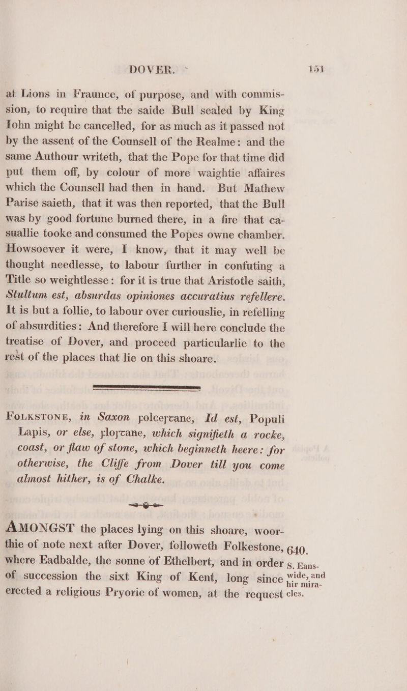 DOVER. ~ fol at Lions in Fraunce, of purpose, and with commis- sion, to require that the saide Bull sealed by King fohn might be cancelled, for as much as it passed not by the assent of the Counsell of the Realme: and the same Authour writeth, that the Pope for that time did put them off, by colour of more waightie affaires which the Counsell had then in hand. But Mathew Parise saieth, that it was then reported, that the Bull was by good fortune burned there, in a fire that ca- suallie tooke and consumed the Popes owne chamber. Howsoever it were, I know, that it may well be thought needlesse, to labour further in confuting a Title so weightlesse: for it is true that Aristotle saith, Stulium est, absurdas opiniones accuratius refellere. it is but a follic, to labour over curiouslie, in refelling of absurdities: And therefore I will here conclude the treatise of Dover, and proceed particularlie to the rest of the places that lie on this shoare. FoLKSTONE, in Saxon yolceycane, Id est, Populi Lapis, or else, yloycane, which signifieth a rocke, coast, or flaw of stone, which beginneth heere: for otherwise, the Cliffe from Dover till you come almost hither, is of Chalke. a -@)-S&gt;- AMONGST the places lying on this shoare, woor- thie of note next after Dover, followeth Folkestone, 640. where Eadbalde, the sonne of Ethelbert, and in order ¢ pans. of succession the sixt King of Kent, long since Wide,2n4 : hir mira- erected a religious Pryorie of women, at the request cles.