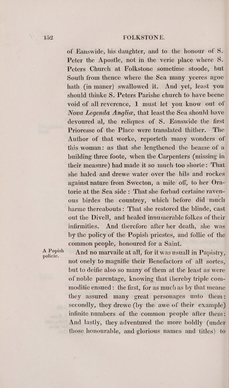 A Popish policie. FOLKSTON E. of Eanswide, his daughter, and to the honour of 8. Peter the Apostle, not in the verie place where 8. Peters Church at Folkstone sometime stoode, but South from thence where the Sea many yeeres agoe hath (in maner) swallowed it. And yet, least you should thinke S. Peters Parishe church to have beene void of all reverence, 1 must let you know out of Nova Legenda Anglia, that least the Sea should have devoured al, the reliques of S. Eanswide the first Prioresse of the Place were translated thither. The Author of that worke, reporteth many wonders of this woman: as that she lengthened the beame of a building three foote, when the Carpenters (missing in their measure) had made it so much too shorte: That she haled and drewe water over the hils and rockes against nature from Swecton, a mile off, to her Ora- torie at the Sea side: That she forbad certaine raven- ous birdes the countrey, which before did much harme thereabouts: That she restored the blinde, cast out the Divell, and healed innumerable folkes of their infirmities. And therefore after her death, she was by the policy of the Popish priestes, and follie of the common people, honoured for a Saint. And no marvaile at all, for it was usuall in Papistry, not onely to magnifie their Benefactors of all sortes, but to deifie also so many of them at the least as were of noble parentage, knowing that thereby triple com- moditie ensued: the first, for as muchas by that meane they assured many great personages unto them: secondly, they drewe (by the awe of their example) infinite numbers of the common people after them: And lastly, they adventured the more boldly (under those honourable, and glorious names and titles) te
