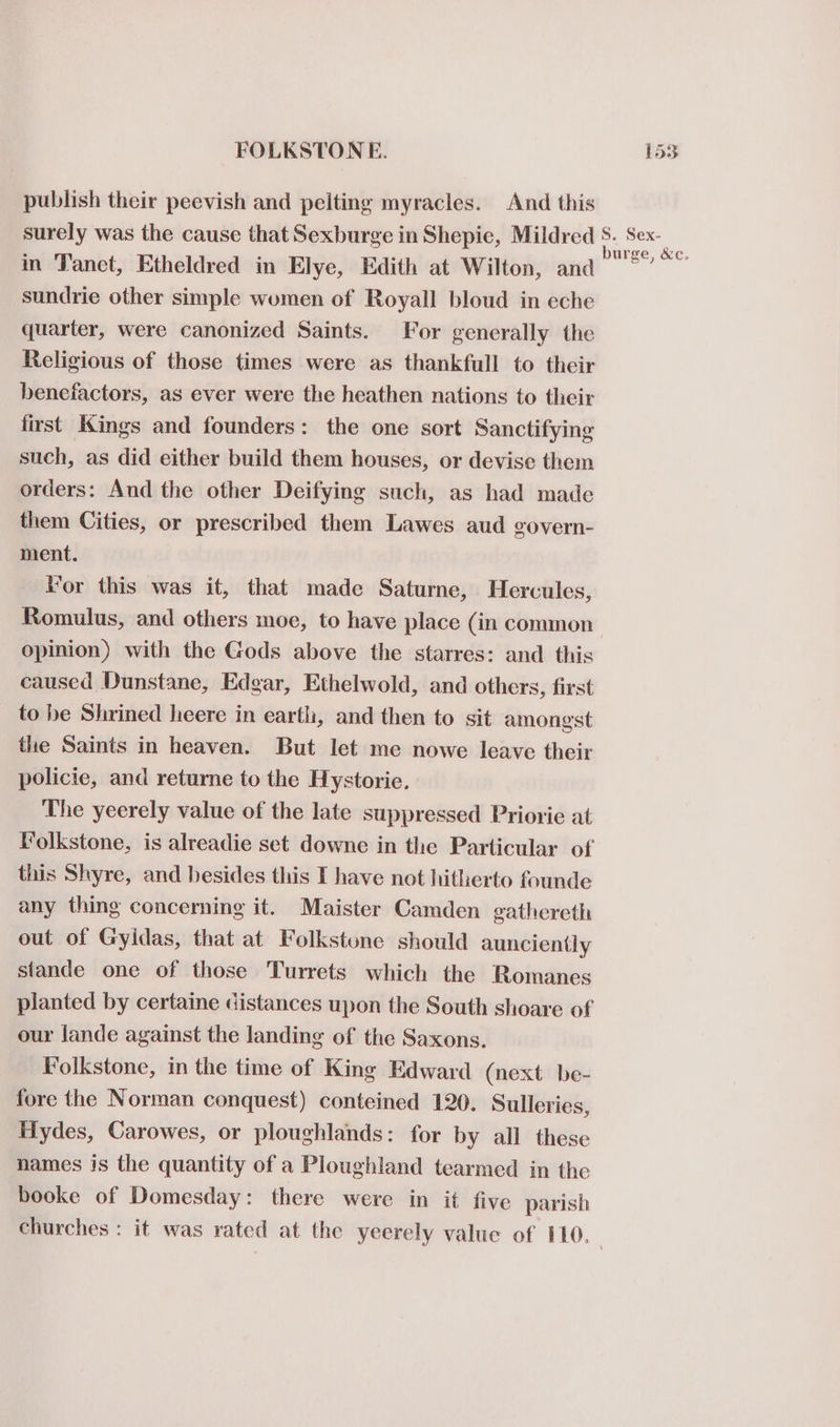 publish their peevish and pelting myracles. And this in 'Tanct, Etheldred in Elye, Edith at Wilton, and sundrie other simple women of Royall bloud in eche quarter, were canonized Saints. For generally the Religious of those times were as thankfull to their benefactors, as ever were the heathen nations to their first Kings and founders: the one sort Sanctifying such, as did either build them houses, or devise them orders: And the other Deifying such, as had made them Cities, or prescribed them Lawes aud govern- ment. Vor this was it, that made Saturne, Hercules, Romulus, and others moe, to have place (in common opinion) with the Gods above the starres: and this caused Dunstane, Edgar, Ethelwold, and others, first to be Shrined heere in earth, and then to sit amongst the Saints in heaven. But let me nowe leave their policie, and returne to the Hystorie. The yeerely value of the late suppressed Priorie at Folkstone, is alreadie set downe in the Particular of this Shyre, and besides this I have not hitherto founde any thing concerning it. Maister Camden gathereth out of Gyidas, that at Folkstone should aunciently stande one of those Turrets which the Bomancs planted by certaine distances upon the South shoare of our lande against the landing of the Saxons. Folkstone, in the time of King Edward (next be- fore the Norman conquest) conteined 120. Sulleries, Hydes, Carowes, or ploughlands: for by all these names is the quantity of a Ploughland tearmed in the booke of Domesday: there were in it five parish churches : it was rated at the yeerely value of 110. burge, &amp;c.