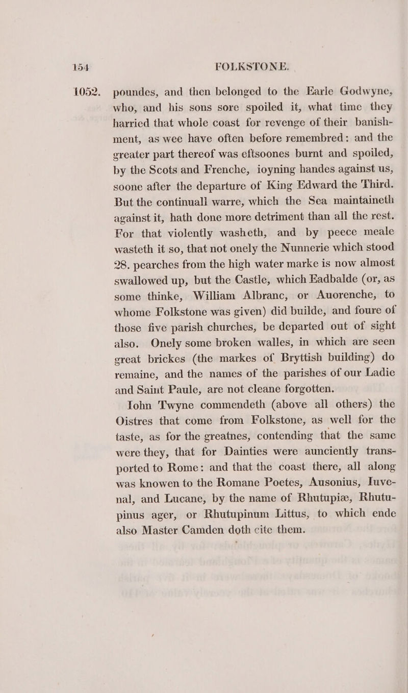 poundes, and then belonged to the Earle Godwyne, who, and his sons sore spoiled it, what time they harried that whole coast for revenge of their banish- ment, as wee have often before remembred: and the greater part thereof was eftsoones burnt and spoiled, by the Scots and Frenche, ioyning handes against us, soone after the departure of King Edward the Third. But the continuall warre, which the Sea maintaineth against it, hath done more detriment than all the rest. For that violently washeth, and by peece meale wasteth it so, that not onely the Nunnerie which stood 28. pearches from the high water marke is now almost swallowed up, but the Castle, which Eadbalde (or, as some thinke, William Albranc, or Auorenche, to whome Folkstone was given) did builde, and foure of those five parish churches, be departed out of sight also. Onely some broken walles, in which are seen ereat brickes (the markes of Bryttish building) do remaine, and the names of the parishes of our Ladie and Saint Paule, are not cleane forgotten. Tohn Twyne commendeth (above all others) the Oistres that come from Folkstone, as well for the taste, as for the greatnes, contending that the same were they, that for Dainties were aunciently trans- ported to Rome: and that the coast there, all along was knowen to the Romane Poetes, Ausonius, Iuve- nal, and Lucane, by the name of Rhutupiz, Rhutu- pinus ager, or Rhutupinum Littus, to which ende also Master Camden doth cite them.