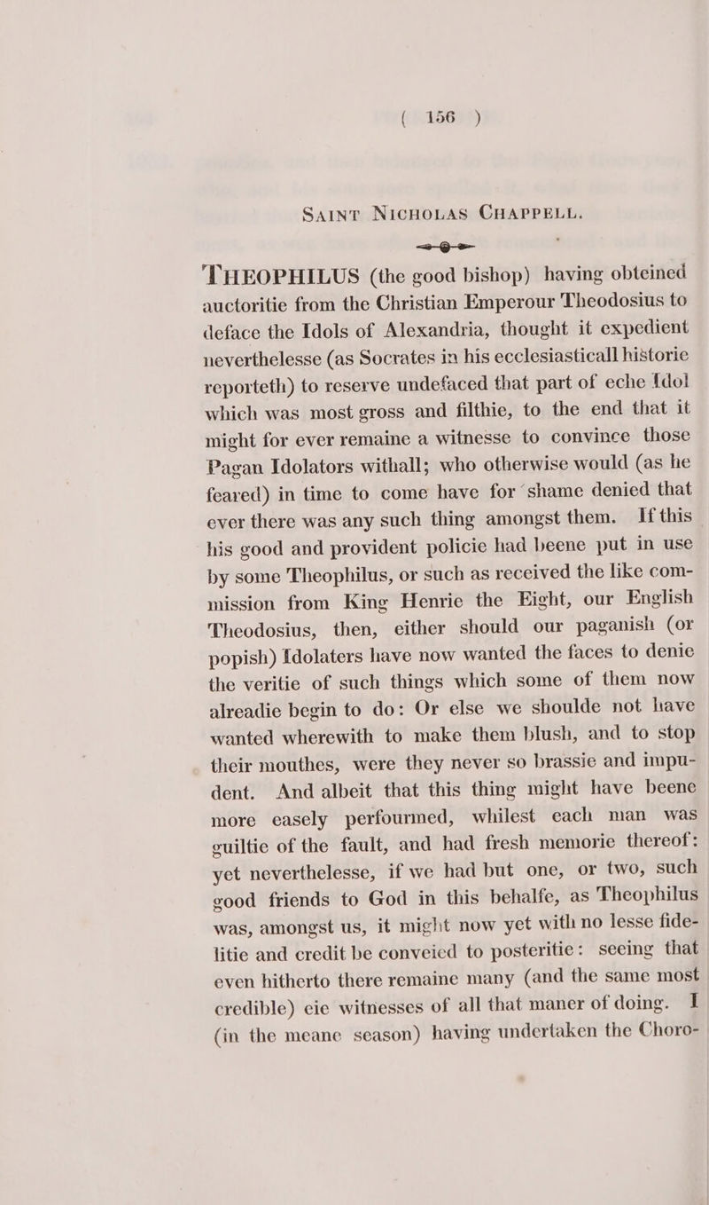 SAINT NiIcHOLAS CHAPPELL. ~ Qe ‘THEOPHILUS (the good bishop) having obteined auctoritie from the Christian Emperour Theodosius to deface the Idols of Alexandria, thought it expedient neverthelesse (as Socrates in his ecclesiastical historie reporteth) to reserve undefaced that part of eche fdol which was most gross and filthie, to the end that it might for ever remaine a witnesse to convince those Pagan Idolators withall; who otherwise would (as he feared) in time to come have for shame denied that ever there was any such thing amongst them. If this his good and provident policie had beene put in use by some Theophilus, or such as received the like com- mission from King Henrie the Eight, our English Theodosius, then, either should our paganish (or popish) Idolaters have now wanted the faces to denie the veritie of such things which some of them now alreadie begin to do: Or else we shoulde not have wanted wherewith to make them blush, and to stop their mouthes, were they never so brassie and impu- dent. And albeit that this thing might have beene more easely perfourmed, whilest each man was euiltie of the fault, and had fresh memorie thereof: yet neverthelesse, if we had but one, or two, such good friends to God in this behalfe, as Theophilus was, amongst us, it might now yet with no lesse fide- litie and credit be conveied to posteritie: seeing that even hitherto there remaine many (and the same most credible) cie witnesses of all that maner of doing. I (in the meane season) having undertaken the Choro-