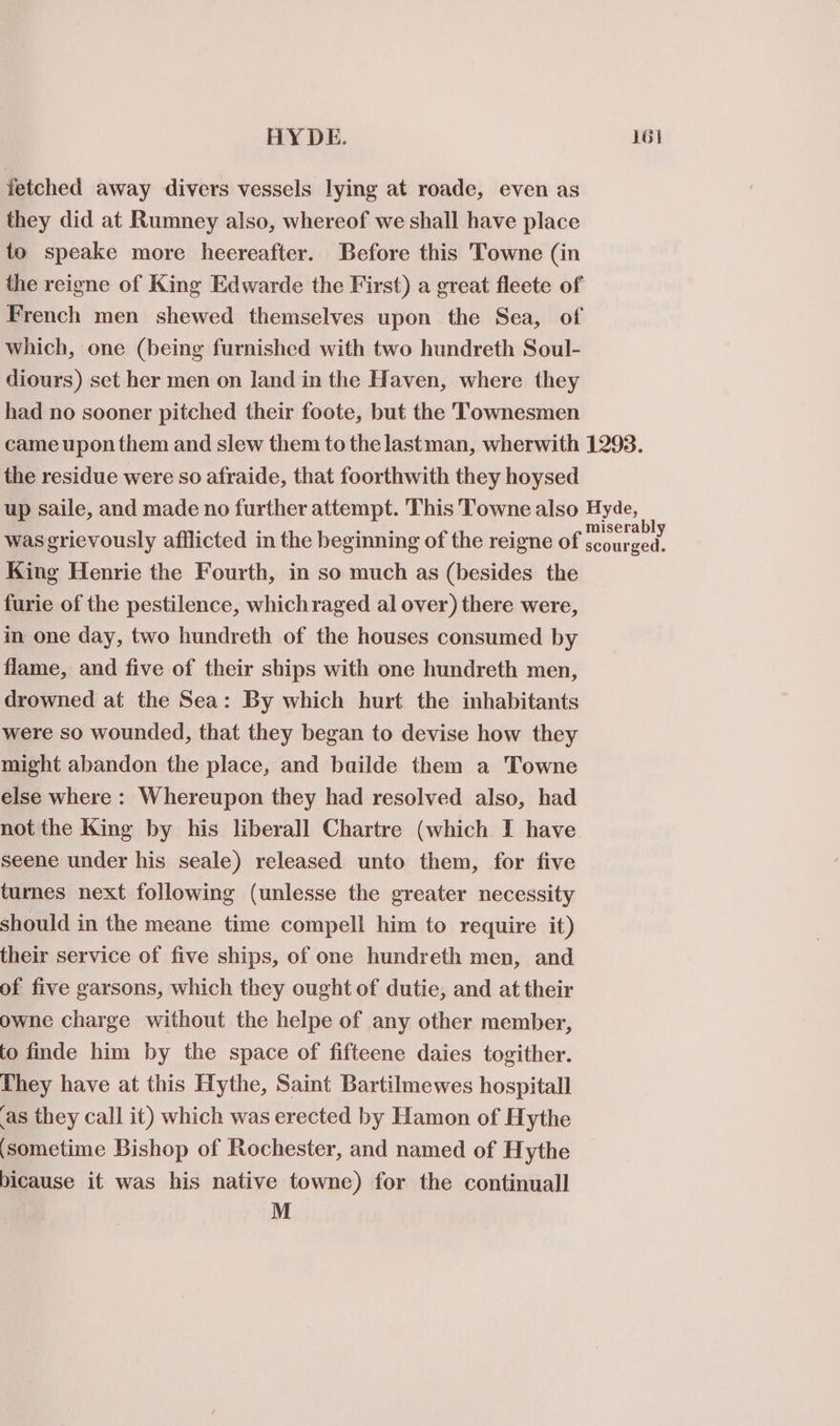 fetched away divers vessels lying at roade, even as they did at Rumney also, whereof we shall have place to speake more heereafter. Before this Towne (in the reigne of King Edwarde the First) a great fleete of French men shewed themselves upon the Sea, of which, one (being furnished with two hundreth Soul- diours) set her men on land in the Haven, where they had no sooner pitched their foote, but the 'TTownesmen came upon them and slew them to the lastman, wherwith 1293. the residue were so afraide, that foorthwith they hoysed up saile, and made no further attempt. This Towne also Hyde, : ’ : eran ‘ miserably was grievously afflicted in the beginning of the reigne of scourged. King Henrie the Fourth, in so much as (besides the furie of the pestilence, whichraged al over) there were, in one day, two hundreth of the houses consumed by flame, and five of their ships with one hundreth men, drowned at the Sea: By which hurt the inhabitants were so wounded, that they began to devise how they might abandon the place, and builde them a Towne else where : Whereupon they had resolved also, had not the King by his liberall Chartre (which I have seene under his seale) released unto them, for five turnes next following (unlesse the greater necessity should in the meane time compell him to require it) their service of five ships, of one hundreth men, and of five garsons, which they ought of dutie, and at their owne charge without the helpe of any other member, to finde him by the space of fifteene daies togither. They have at this Hythe, Saint Bartilmewes hospitall ‘as they call it) which was erected by Hamon of Hythe ‘sometime Bishop of Rochester, and named of Hythe bicause it was his native towne) for the continual] M