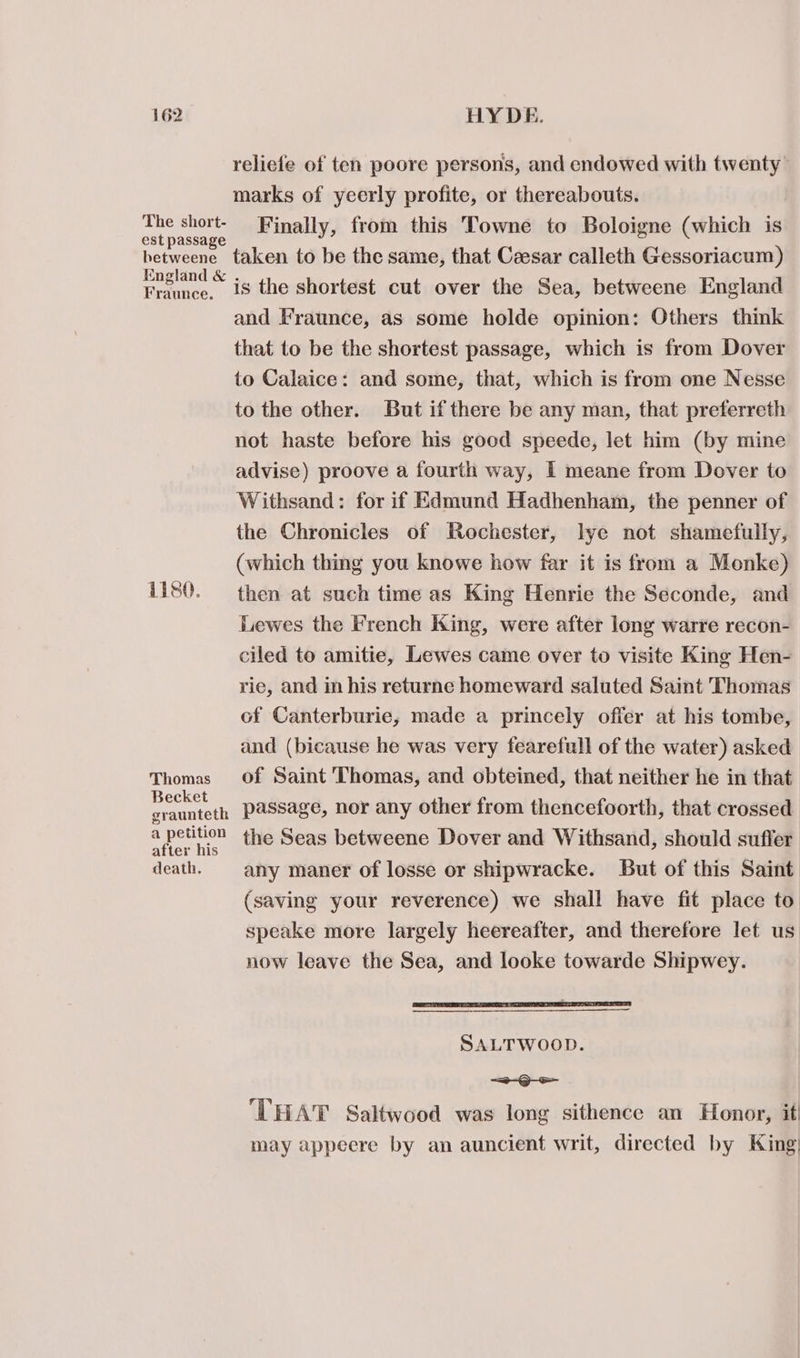 The short- est passage hetweene England &amp; Fraunce. 1180. Thomas Becket graunteth a petition after his death. reliefe of ten poore persons, and endowed with twenty marks of yeerly profite, or thereabouts. Finally, from this Towne to Boloigne (which is taken to be the same, that Caesar calleth Gessoriacum) is the shortest cut over the Sea, betweene England and Fraunce, as some holde opinion: Others think that to be the shortest passage, which is from Dover to Calaice: and some, that, which is from one Nesse to the other. But if there be any man, that preferreth not haste before his good speede, let him (by mine advise) proove a fourth way, I meane from Dover to Withsand: for if Edmund Hadhenham, the penner of the Chronicles of Rochester, lye not shamefully, (which thing you knowe how far it is from a Monke) then at such time as King Henrie the Seconde, and Lewes the French King, were after long warre recon- ciled to amitie, Lewes came over to visite King Hen- rie, and in his returne homeward saluted Saint Thomas of Canterburie, made a princely ofier at his tombe, and (bicause he was very fearefull of the water) asked of Saint Thomas, and obteined, that neither he in that passage, nor any other from thencefoorth, that crossed the Seas betweene Dover and Withsand, should suffer any maner of losse or shipwracke. But of this Saint (saving your reverence) we shall have fit place to speake more largely heereafter, and therefore let us now leave the Sea, and looke towarde Shipwey. TTT EE EST SALTWOOD. =D - ‘THAT Saltwood was long sithence an Honor, it may appeere by an auncient writ, directed by King;