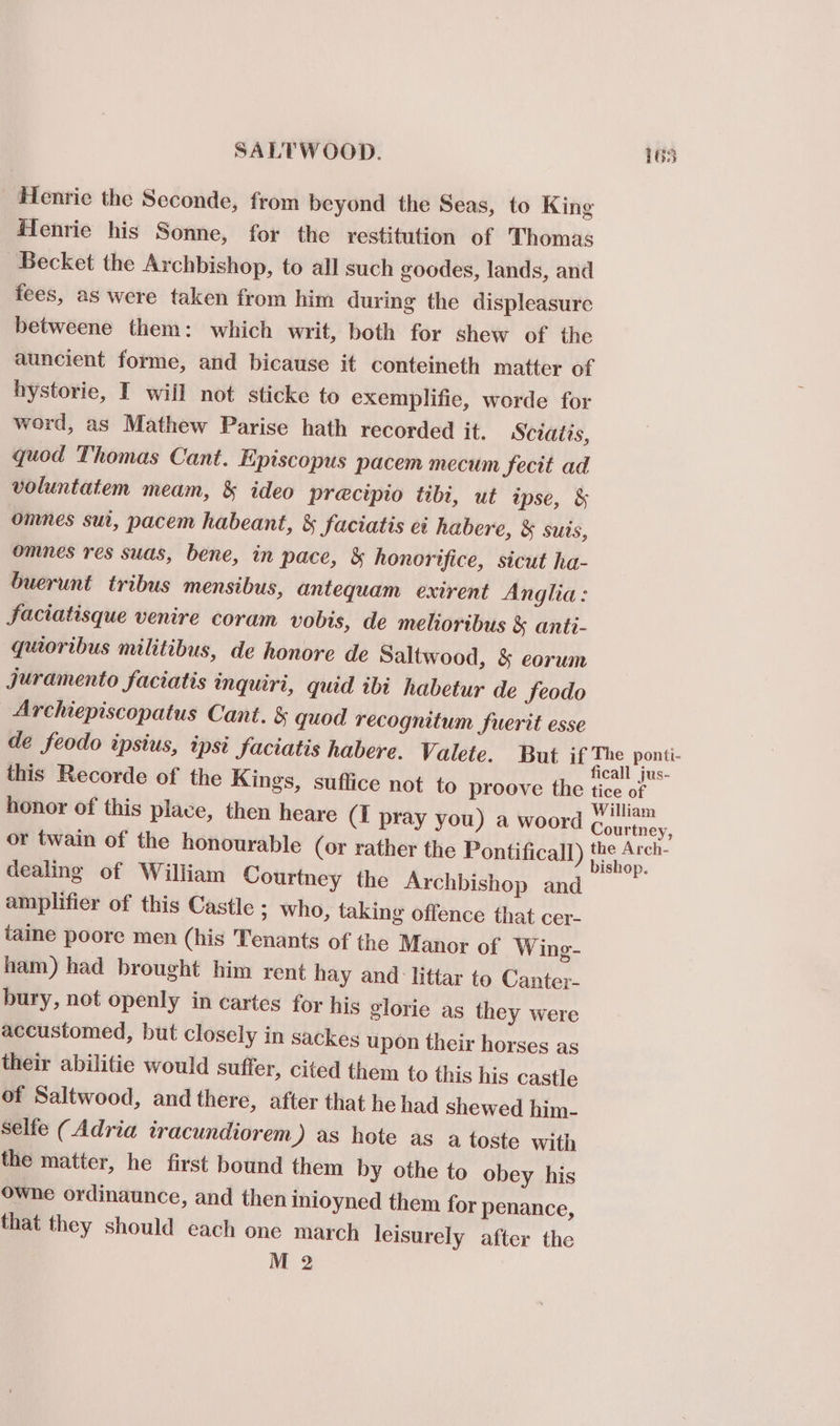 SALT WOOD. 168 Henrie the Seconde, from beyond the Seas, to King flenrie his Sonne, for the restitution of Thomas Becket the Archbishop, to all such goodes, lands, and fees, as were taken from him during the displeasure betweene them: which writ, both for shew of the auncient forme, and bicause it conteineth matter of hystorie, I will not sticke to exemplifie, worde for word, as Mathew Parise hath recorded it. Sciaits, quod Thomas Cant. Episcopus pacem mecum fecit ad voluntatem meam, &amp; ideo precipio tibi, ut ipse, &amp; omnes sut, pacem habeant, &amp; faciatis ei habere, &amp; suis, omnes res suas, bene, in pace, &amp; honorifice, sicut ha- buerunt tribus mensibus, antequam exirent Anglia: faciatisque venire coram vobis, de melioribus &amp; anti- quioribus militibus, de honore de Saltwood, &amp; corum juramento faciatis inquiri, quid ibi habetur de FSeodo Archiepiscopatus Cant. &amp; quod recognitum fuerit esse de feodo ipsius, ipsi_faciatis habere. Valete. But if The ponti- : ‘ ficall jus- this Recorde of the Kings, suffice not to proove the tice of honor of this place, then heare (I pray you) a woord eee or twain of the honourable (or rather the Pontificall) 2 ae dealing of William Courtney the Archbishop and amplifier of this Castle ; who, taking offence that cer- taine poore men (his Tenants of the Manor of Wing- ham) had brought him rent hay and littar to Canter- bury, not openly in cartes for his glorie as they were accustomed, but closely in sackes upon their horses as their abilitie would suffer, cited them to this his castle of Saltwood, and there, after that he had shewed him- selfe (Adria iracundiorem ) as hote as a toste with the matter, he first bound them by othe to obey his Owhe ordinaunce, and then inioyned them for penance, that they should each one march leisurely after the M 2