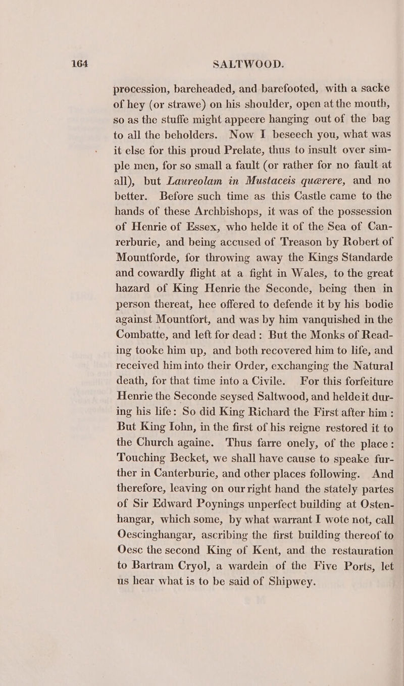 procession, bareheaded, and barefooted, with a sacke of hey (or strawe) on his shoulder, open at the mouth, so as the stuffe might appeere hanging out of the bag to all the beholders. Now I beseech you, what was it else for this proud Prelate, thus to insult over sum- ple men, for so small a fault (or rather for no fault at all), but Laureolam in Mustaceis querere, and no better. Before such time as this Castle came to the hands of these Archbishops, it was of the possession of Henrie of Essex, who helde it of the Sea of Can- rerburie, and being accused of Treason by Robert of Mountforde, for throwing away the Kings Standarde and cowardly flight at a fight in Wales, to the great hazard of King Henrie the Seconde, being then in person thereat, hee offered to defende it by his bodie against Mountfort, and was by him vanquished in the Combatte, and left for dead: But the Monks of Read- ing tooke him up, and both recovered him to life, and received him into their Order, exchanging the Natural death, for that time into a Civile. For this forfeiture Henrie the Seconde seysed Saltwood, and heldeit dur- ing his life: So did King Richard the First after him : But King Iohn, in the first of his reigne restored it to the Church againe. Thus farre onely, of the place: Touching Becket, we shall have cause to speake fur- ther in Canterburie, and other places following. And therefore, leaving on our right hand the stately partes of Sir Edward Poynings unperfect building at Osten- hangar, which some, by what warrant I wote not, call Oescinghangar, ascribing the first building thereof to Oesc the second King of Kent, and the restauration to Bartram Cryol, a wardein of the Five Ports, let us hear what is to be said of Shipwey.