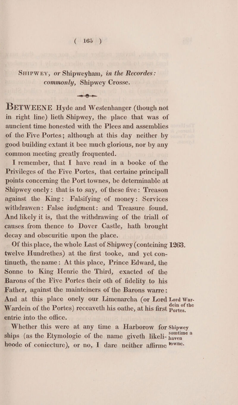 SHIPWEY, or Shipweyham, in the Recordes : commonly, Shipwey Crosse. \ -&lt;@-G—e&gt;- BETWEENE Hyde and Westenhanger (though not in right line) lieth Shipwey, the place that was of auncient time honested with the Plees and assemblies of the Five Portes; although at this day neither by good building extant it bee much glorious, nor by any common meeting greatly frequented. I remember, that I have read in a booke of the Privileges of the Five Portes, that certaine principall points concerning the Port townes, be determinable at Shipwey onely: that is to say, of these five: Treason against the King: Falsifying of money: Services withdrawen: False iudgment: and Treasure found. And likely it is, that the withdrawing of the triall of causes from thence to Dover Castle, hath brought decay and obscuritie upon the place. Of this place, the whole Last of Shipwey (conteining 1263. twelve Hundrethes) at the first tooke, and yet con- tinueth, thename: At this place, Prince Edward, the Sonne to King Henrie the Third, exacted of the Barons of the Five Portes their oth of fidelity to his Father, against the mainteiners of the Barons warre: And at this place onely our Limenarcha (or Lord Lord War- Wardein of the Portes) receaveth his oathe, at his first i. entrie into the office. Whether this were at any time a Harborow for Shipwey ships (as the Etymologie of the name giveth likeli- ee i hoode of coniecture), or no, I dare neither affirme ®¥*