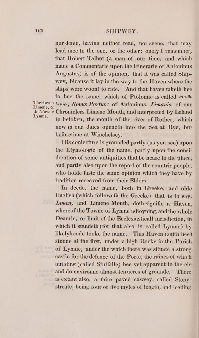 TheHaven lead mee to the one, or the other: onely I remember, that Robert Talbot (a man of our time, and which made a Commentarie upon the Itinerarie of Antoninus Augustus) is of the opinion, that it was called Ship- wey, bicause it lay in the way to the Haven where the ships were woont to ride. And that haven taketh hee to bee the same, which of Ptolomie is called rawe Auinv, Novus Portus: of Antoninus, Limanis, of our Lymne. now in our daies openeth into the Sea at Rye, but beforetime at Winchelsey. His coniecture is grounded partly (as you see) upon the Etymologie of the name, partly upon the consi- deration of some antiquities that be neare to the place, and partly also upon the report of the countrie people, who holde faste the same opinion which they have by tradition receaved from their Elders. In deede, the name, both in Greeke, and olde English (which followeth the Greeke) that is to say, Limen, and Limene Mouth, doth signifie a Haven, whereof the Towne of Lymne adioyning, and the whole Deanrie, or limit of the Ecclesiasticall iurisdiction, in which it standeth (for that also is called Lymne) by likelyhoode tooke the name. This Haven (saith hee) stoode at the first, under a high Rocke in the Parish of Lymne, under the which there was situate a strong castle for the defence of the Porte, the ruines of which building (called Stutfalle) bee yet apparent to the eie and do environne almost ten acres of grounde. ‘There is extant also, a faire paved cawsey, called Stony- streate, being four or five myles of length, and leading