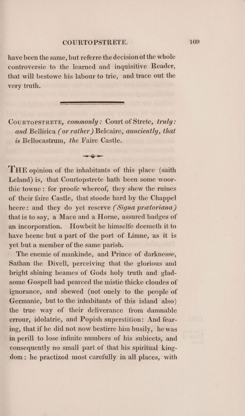 have been the same, but referre the decision of the whole controversie to the learned and inquisitive Reader, that will bestowe his labour to trie, and trace out the very truth. CouRTOPSTRETE, commonly: Court of Strete, truly: and Bellirica (or rather ) Belcaire, aunciently, that is Bellocastrum, the Faire Castle. “2-Q- ee THE opinion of the inhabitants of this place (saith Leland) is, that Courtopstrete hath been some woor- thie towne: for proofe whereof, they shew the ruines of their faire Castle, that stoode hard by the Chappel -heere: and they do yet reserve (Signa pretoriana ) that is to say, a Mace and a Homme, assured badges of an incorporation. Howbeit he himselfe deemeth it to have beene but a part of the port of Limne, as it is yet but a member of the same parish. The enemie of mankinde, and Prince of darknesse, Sathan the Divell, perceiving that the glorious and bright shining beames of Gods holy truth and glad- some Gospell had pearced the mistie thicke cloudes of ignorance, and shewed (not onely to the people of Germanie, but to the inhabitants of this island also) the true way of their deliverance from damnable errour, idolatrie, and Popish superstition: And fear- ing, that if he did not now bestirre him busily, he was in perill to lose infinite numbers of his subiects, and consequently no small part of that his spiritual king- dom: he practized most carefully in all places, with