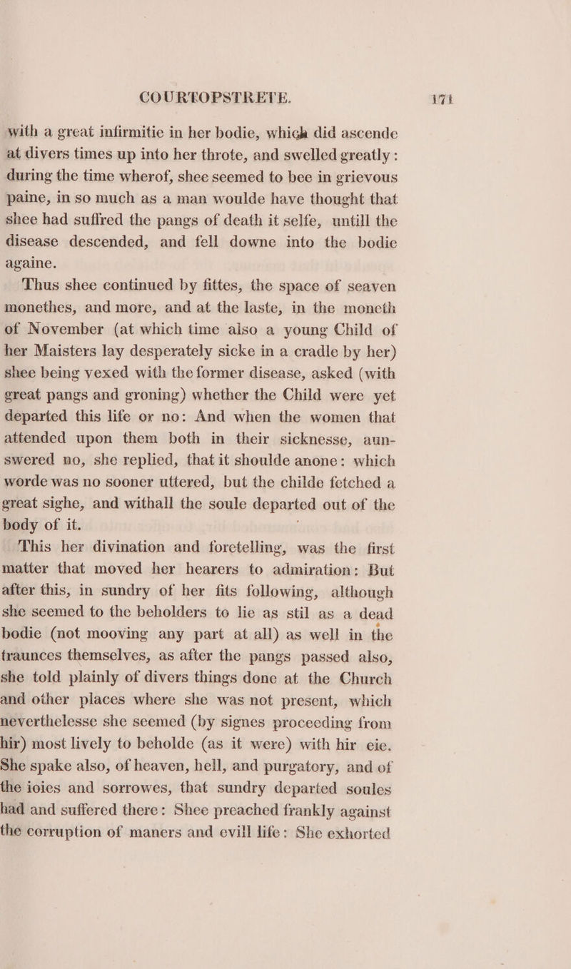with a great infirmitie in her bodie, which did ascende at divers times up into her throte, and swelled greatly : during the time wherof, shee seemed to bee in grievous paine, in so much as a man woulde have thought that shee had suflred the pangs of death it selfe, untill the disease descended, and fell downe into the bodie againe. | Thus shee continued by fittes, the space of seaven monethes, and more, and at the laste, in the moncth her Maisters lay desperately sicke in a cradle by her) shee being vexed with the former disease, asked (with great pangs and groning) whether the Child were yet departed this life or no: And when the women that attended upon them both in their sicknesse, aun- swered no, she replied, that it shoulde anone: which worde was no sooner uttered, but the childe fetched a great sighe, and withall the soule departed out of the body of it. This her divination and foretelling, was the first matter that moved her hearers to admiration: But after this, in sundry of her fits following, although she seemed to the beholders to lie as stil as a dead bodie (not mooving any part at all) as well in the traunces themselves, as after the pangs passed also, she told plainly of divers things done at the Church and other places where she was not present, which neverthelesse she seemed (by signes proceeding from hir) most lively to beholde (as it were) with hir eie. the ioies and sorrowes, that sundry departed soules had and suffered there: Shee preached frankly against the corruption of maners and evill life: She exhorted
