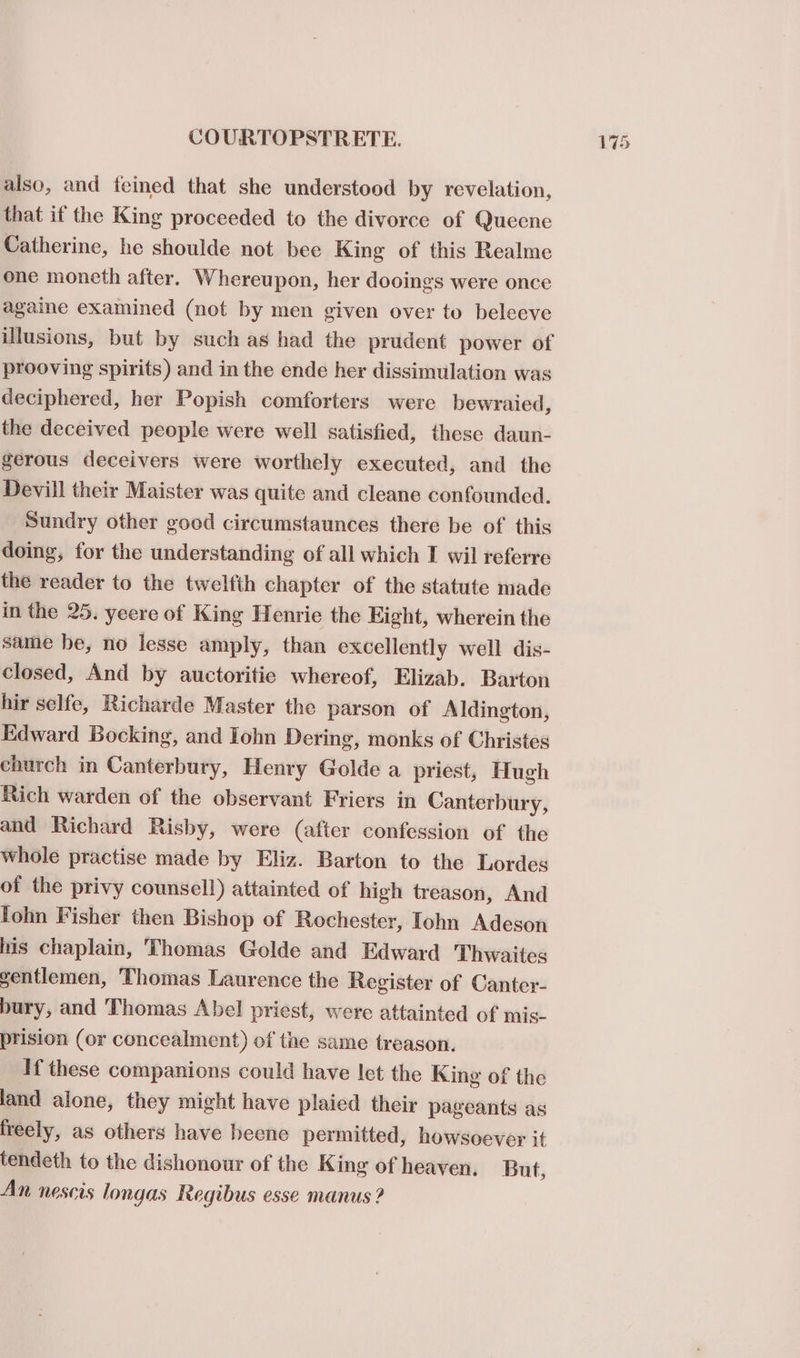 also, and feined that she understood by revelation, that if the King proceeded to the divorce of Queene Catherine, he shoulde not bee King of this Realme one moneth after. Whereupon, her dooings were once againe examined (not by men given over to beleeve illusions, but by such as had the prudent power of prooving spirits) and in the ende her dissimulation was deciphered, her Popish comforters were bewraied, the deceived people were well satisfied, these daun- gerous deceivers were worthely executed, and the Devill their Maister was quite and cleane confounded. Sundry other good circumstaunces there be of this doing, for the understanding of all which I wil referre the reader to the twelfth chapter of the statute made in the 25. yeere of King Henrie the Eight, wherein the same he, no lesse amply, than excellently well dis- closed, And by auctoritie whereof, Elizab. Barton hir selfe, Richarde Master the parson of Aldington, Edward Bocking, and Iohn Dering, monks of Christes church in Canterbury, Henry Golde a priest, Hugh Rich warden of the observant Friers in Canterbury, and Richard Risby, were (after confession of the whole practise made by Eliz. Barton to the Lordes of the privy counsell) attainted of high treason, And lohn Fisher then Bishop of Rochester, Iohn Adeson iis chaplain, Thomas Golde and Edward Thwaites gentlemen, ‘Thomas Laurence the Register of Canter- bury, and Thomas Abel priest, were attainted of mis- prision (or concealment) of the same treason. If these companions could have let the King of the land alone, they might have plaied their pageants as freely, as others have heene permitted, howsoever it tendeth to the dishonour of the King of heaven. But, An nescis longas Regibus esse manus ? 17