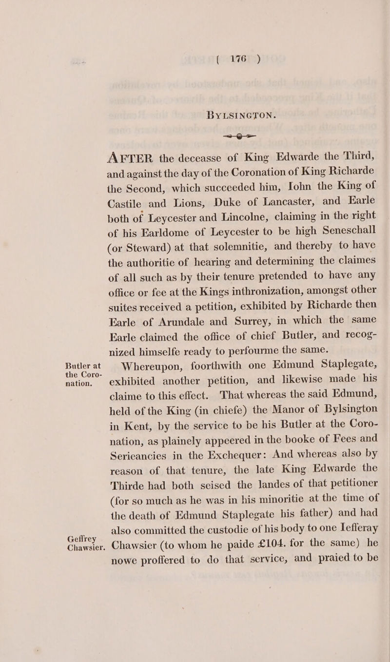 Butler at the Coro- nation. Geflrey Chawsier. BYLSINGTON. e—-Q— AFTER the deceasse of King Edwarde the Third, and against the day of the Coronation of King Richarde the Second, which succeeded him, Iohn the King of Castile and Lions, Duke of Lancaster, and Earle both of Leycester and Lincolne, claiming in the right of his Earldome of Leycester to be high Seneschall (or Steward) at that solemnitie, and thereby to have the authoritie of hearing and determining the claimes of all such as by their tenure pretended to have any office or fee at the Kings inthronization, amongst other suites received a petition, exhibited by Richarde then Earle of Arundale and Surrey, in which the same Earle claimed the office of chief Butler, and recog- nized himselfe ready to perfourme the same. Whereupon, foorthwith one Edmund Staplegate, exhibited another petition, and likewise made his claime to this effect. That whereas the said Edmund, held of the King (in chiefe) the Manor of Bylsington in Kent, by the service to be his Butler at the Coro- nation, as plainely appeered in the booke of Fees and Serieancies in the Exchequer: And whereas also by reason of that tenure, the late King Edwarde the Thirde had both seised the landes of that petitioner (for so much as he was in his minoritie at the time of the death of Edmund Staplegate his father) and had also committed the custodie of his body to one lefleray Chawsier (to whom he paide £104. for the same) he nowe proffered to do that service, and praied to be