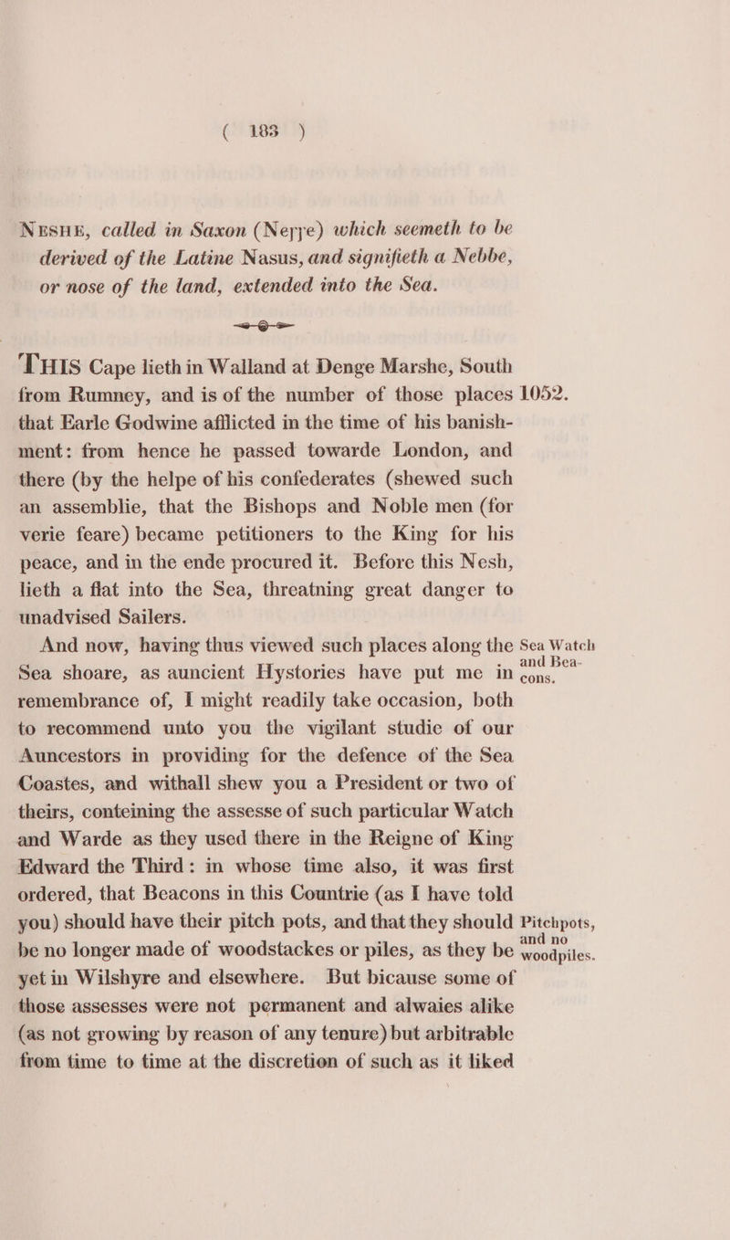 Nesue, called in Saxon (Neyye) which seemeth to be derived of the Latine Nasus, and signifieth a Nebbe, or nose of the land, extended into the Sea. =O-s THIS Cape lieth in Walland at Denge Marshe, South from Rumney, and is of the number of those places 1052. that Earle Godwine afilicted in the time of his banish- ment: from hence he passed towarde London, and there (by the helpe of his confederates (shewed such an assemblie, that the Bishops and Noble men (for verie feare) became petitioners to the King for his peace, and in the ende procured it. Before this Nesh, lieth a flat into the Sea, threatning great danger to unadvised Sailers. And now, having thus viewed such places along the Sea Watch Sea shoare, as auncient Hystories have put me in ao remembrance of, I might readily take occasion, both to recommend unto you the vigilant studie of our Auncestors in providing for the defence of the Sea Coastes, and withall shew you a President or two of theirs, conteining the assesse of such particular Watch and Warde as they used there in the Reigne of King Edward the Third: in whose time also, it was first ordered, that Beacons in this Countrie (as I have told you) should have their pitch pots, and that they should Pitchpots, be no longer made of woodstackes or piles, as they be RoBi yet in Wilshyre and elsewhere. But bicause some of those assesses were not permanent and alwaies alike (as not growing by reason of any tenure) but arbitrable from time to time at the discretion of such as it liked