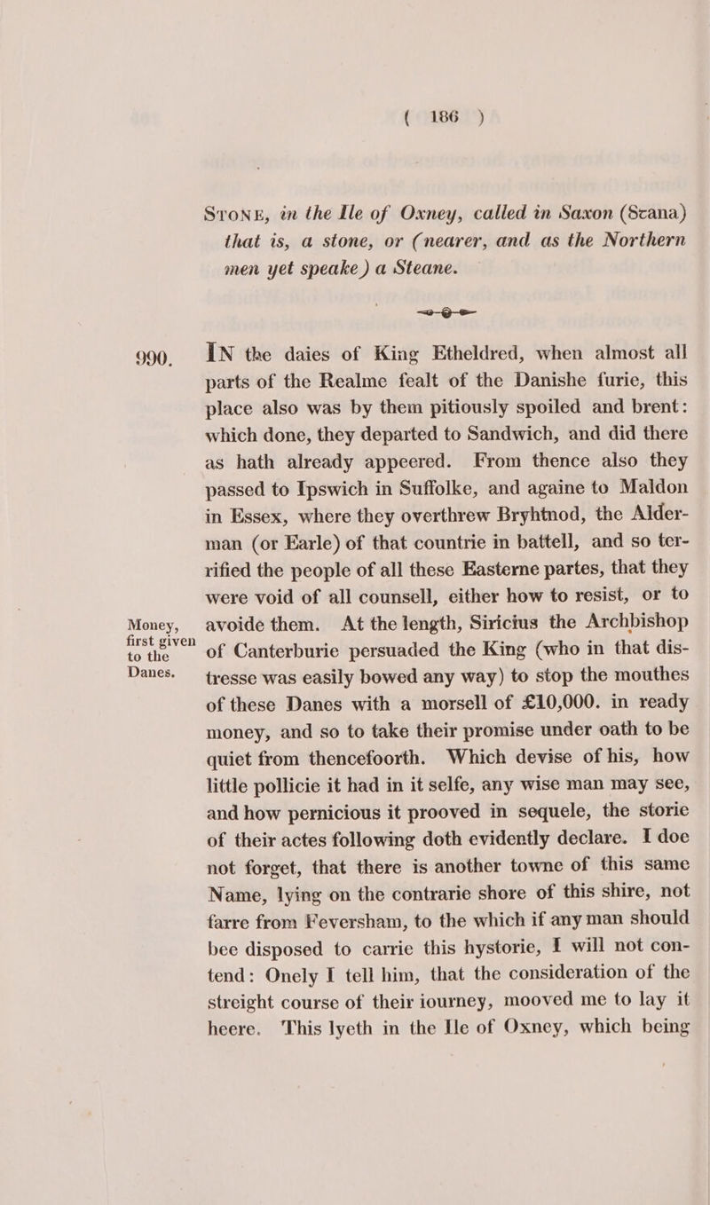 990. Money, first given to the Danes. ( 186 ) SToNE, in the Ile of Oxney, called in Saxon (Scana) that is, a stone, or (nearer, and as the Northern men yet speake ) a Steane. —~O-S IN the daies of King Etheldred, when almost all parts of the Realme fealt of the Danishe furie, this place also was by them pitiously spoiled and brent: which done, they departed to Sandwich, and did there as hath already appeered. From thence also they passed to Ipswich in Suffolke, and againe to Maldon in Essex, where they overthrew Bryhtnod, the Alder- man (or Earle) of that countrie in battell, and so ter- rified the people of all these Easterne partes, that they were void of all counsell, either how to resist, or to avoide them. At the length, Siricius the Archbishop of Canterburie persuaded the King (who in that dis- tresse was easily bowed any way) to stop the mouthes of these Danes with a morsell of £10,000. in ready money, and so to take their promise under oath to be quiet from thencefoorth. Which devise of his, how little pollicie it had in it selfe, any wise man may see, and how pernicious it prooved in sequele, the storie of their actes following doth evidently declare. I doe not forget, that there is another towne of this same Name, lying on the contrarie shore of this shire, not farre from Feversham, to the which if any man should bee disposed to carrie this hystorie, I will not con- tend: Onely I tell him, that the consideration of the streight course of their iourney, mooved me to lay it heere. This lyeth in the [le of Oxney, which being