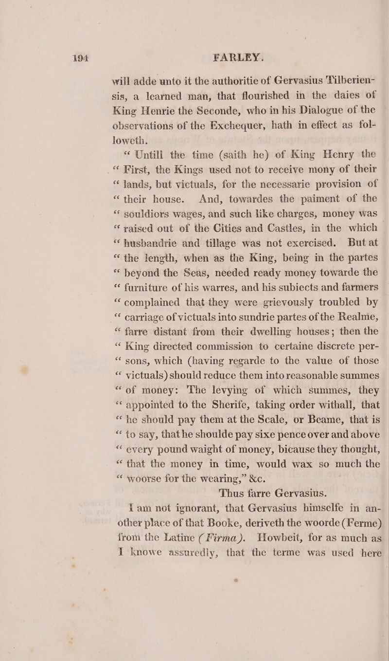 will adde unto it the authoritie of Gervasius Tilberien- sis, a learned man, that flourished in the daies of Kine Henrie the Seconde, who in his Dialogue of the observations of the Exchequer, hath in effect as fol- loweth. | “ Untill the time (saith he) of King Henry the “ Jands, but victuals, for the necessarie provision of “their house. And, towardes the paiment of the “‘ souldiors wages, and such like charges, money was ‘raised out of the Cities and Castles, in the which — * husbandrie and tillase was not exercised. But at “the length, when as the King, being in the partes * beyond the Seas, needed ready money towarde the ‘* furniture of his warres, and his subiects and farmers ‘‘ complained that they were grievously troubled by “ farre distant from their dwelling houses; then the “ King directed commission to certaine discrete per- ‘“* sons, which (having regarde to the value of those “* victuals) should reduce them into reasonable summes “of money: The levying of which summes, they ‘“ appointed to the Sherife, taking order withall, that “‘ he should pay them at the Scale, or Beame, that is ““ to say, that he shoulde pay sixe pence over and above * every pound waight of money, bicause they thought, “that the money in time, would wax so much the “ woorse for the wearing,” &amp;c. Thus farre Gervasius. {am not ignorant, that Gervasius himsclfe in an- other place of that Booke, deriveth the woorde (Ferme) from the Latine (Firma). Howbeit, for as much as I knowe assuredly, that the terme was used here