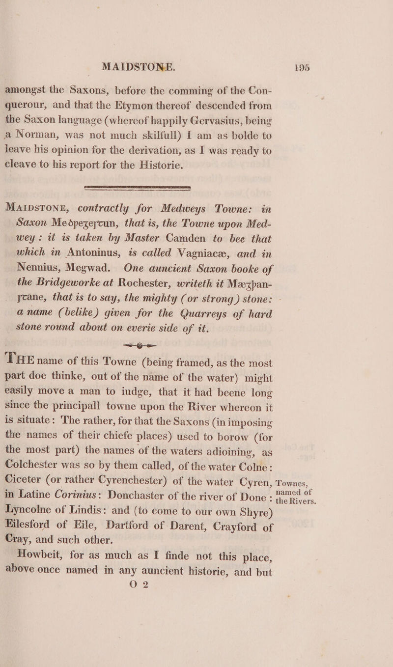 amongst the Saxons, before the comming of the Con- querour, and that the Etymon thereof descended from the Saxon language (whereof happily Gervasius, being a Norman, was not much skilfull) [ am as bolde to leave his opinion for the derivation, as I was ready to cleave to his report for the Historie. MAIDsTONE, contractly for Medweys Towne: in Saxon Medpezeycun, that is, the Towne upon Med- wey: tt is taken by Master Camden to bee that which in Antoninus, is called Vagniace, and in Nennius, Megwad. One auncient Saxon booke of the Bridgeworke at Rochester, writeth it Mzexpan- ycane, that is to say, the mighty (or strong) stone: - a name (belike) given for the @uarreys of hard stone round about on everie side of it. . &lt;-G-— THE name of this Towne (being framed, as the most part doe thinke, out of the name of the water) might easily move a man to iudge, that it had beene long simce the principall towne upon the River whereon it is situate: The rather, for that the Saxons (in imposing the names of their chiefe places) used to borow (for the most part) the names of the waters adioining, as Colchester was so by them called, of the water Colne: Ciceter (or rather Cyrenchester) of the water Cyren, Townes, in Latine Corinius: Donchaster of the river of Done : a, Lyncolne of Lindis: and (to come to our own Shyre) Kilesford of Eile, Dartford of Darent, Crayford of Cray, and such other. Howbeit, for as much as I finde not this place, above once named in any auncient historie, and but O 2