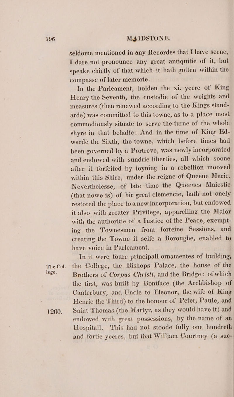 The Col- lege. 1260. seldome mentioned in any Recordes that I have seene, I dare not pronounce any great antiquitie of it, but speake chiefly of that which it hath gotten within the compasse of later memorie. In the Parleament, holden the xi. yeere of King Henry the Seventh, the custodie of the weights and measures (then renewed according to the Kings stand- arde) was committed to this towne, as to a place most commodiously situate to serve the turne of the whole shyre in that behalfe: And in the time of King Ed- warde the Sixth, the towne, which before times had been governed by a Portreve, was newly incorporated and endowed with sundrie liberties, all which soone after it forfeited by ioyning in a rebellion mooved within this Shire, under the reigne of Queene Marie. Neverthelesse, of late time the Queenes Maiestie (that nowe is) of hir great clemencie, hath not onely restored the place to anew incorporation, but endowed it also with greater Privilege, apparelling the Maior with the authoritie of a Iustice of the Peace, exempt- ing the Townesmen from forreine Sessions, and creating the Towne it selfe a Boroughe, enabled to have voice in Parleament. In it were foure principall ornamentes of building, the College, the Bishops Palace, the house of the Brothers of Corpus Christi, and the Bridge: of which the first, was built by Boniface (the Archbishop of Canterbury, and Uncle to Eleonor, the wife of King Henrie the Third) to the honour of Peter, Paule, and Saint Thomas (the Martyr, as they would have it) and | endowed with great possessions, by the name of an: Hospitall. This had not stoode fully one hundreth and fortie yeeres, but that William Courtney (a suc-)
