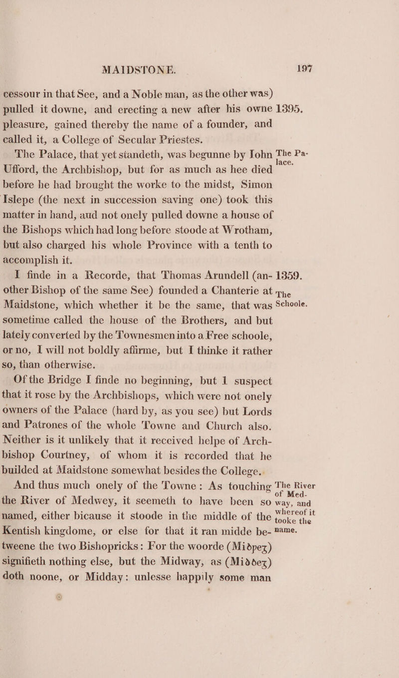 cessour in that See, and a Noble man, as the other was) pulled it downe, and erecting a new after his owne 1895. pleasure, gained thereby the name of a founder, and called it, a College of Secular Priestes. The Palace, that yet siandeth, was begunne by Iohn a Pa- Ufford, the Archbishop, but for as much as hee died * before he had brought the worke to the midst, Simon Islepe (the next in succession saving one) took this matter in hand, aud not onely pulled downe a house of the Bishops which had long before stoode at Wrotham, but also charged his whole Province with a tenth to accomplish it. I finde in a Recorde, that Thomas Arundell (an- 1359. other Bishop of the same See) founded a Chanterie at 7, Maidstone, which whether it be the same, that was Schoole. sometime called the house of the Brothers, and but lately converted by the Townesmen into a Free schoole, orno, I will not boldly affirme, but I thinke it rather so, than otherwise. Of the Bridge I finde no beginning, but 1 suspect that it rose by the Archbishops, which were not onely owners of the Palace (hard by, as you see) but Lords and Patrones of the whole Towne and Church also. Neither is it unlikely that it received helpe of Arch- bishop Courtney, of whom it is recorded that he builded at Maidstone somewhat besides the College. And thus much onely of the Towne: As touching T ee piss the River of Medwey, it seemeth to have been so way, and named, either bicause it stoode in the middle of the poy tt Kentish kingdome, or else for that it ran midde be- 2*™e. tweene the two Bishopricks: For the woorde (Midpez) signifieth nothing else, but the Midway, as (Middez) doth noone, or Midday: unlesse happily some man