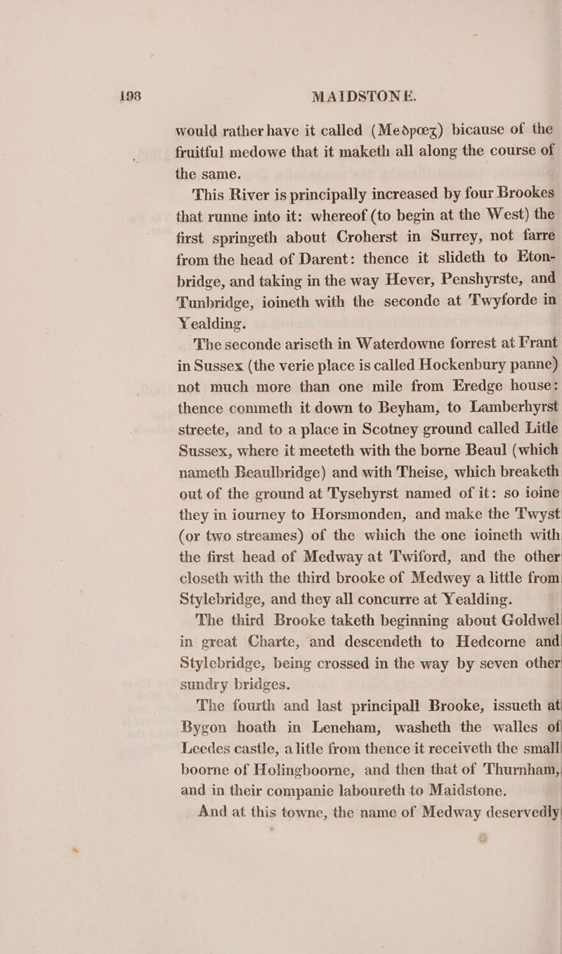 would rather have it called (Medpoez) bicause of the fruitful medowe that it maketh all along the course of the same. This River is principally increased by four Brookes that runne into it: whereof (to begin at the West) the first springeth about Croherst in Surrey, not farre from the head of Darent: thence it slideth to Eton- bridge, and taking in the way Hever, Penshyrste, and Tunbridge, ioineth with the seconde at Twyforde in Yealding. ‘The seconde ariseth in Waterdowne forrest at Frant in Sussex (the verie place is called Hockenbury panne) not much more than one mile from Eredge house: thence commeth it down to Beyham, to Lamberhyrst streete, and to a place in Scotney ground called Litle Sussex, where it meeteth with the borne Beaul (which nameth Beaulbridge) and with Theise, which breaketh out of the ground at Tysehyrst named of it: so ioine they in iourney to Horsmonden, and make the ‘T'wyst (or two streames) of the which the one ioineth with the first head of Medway at Twiford, and the other closeth with the third brooke of Medwey a little from: Stylebridge, and they all concurre at Yealding. The third Brooke taketh beginning about Goldwel in great Charte, and descendeth to Hedcorne and Stylebridge, being crossed in the way by seven other’ sundry bridges. The fourth and last principall Brooke, issueth at Bygon hoath in Leneham, washeth the walles of Leedes castle, a litle from thence it receiveth the small boorne of Holingboorne, and then that of Thurnham, and in their companie laboureth to Maidstone. And at this towne, the name of Medway deservedly