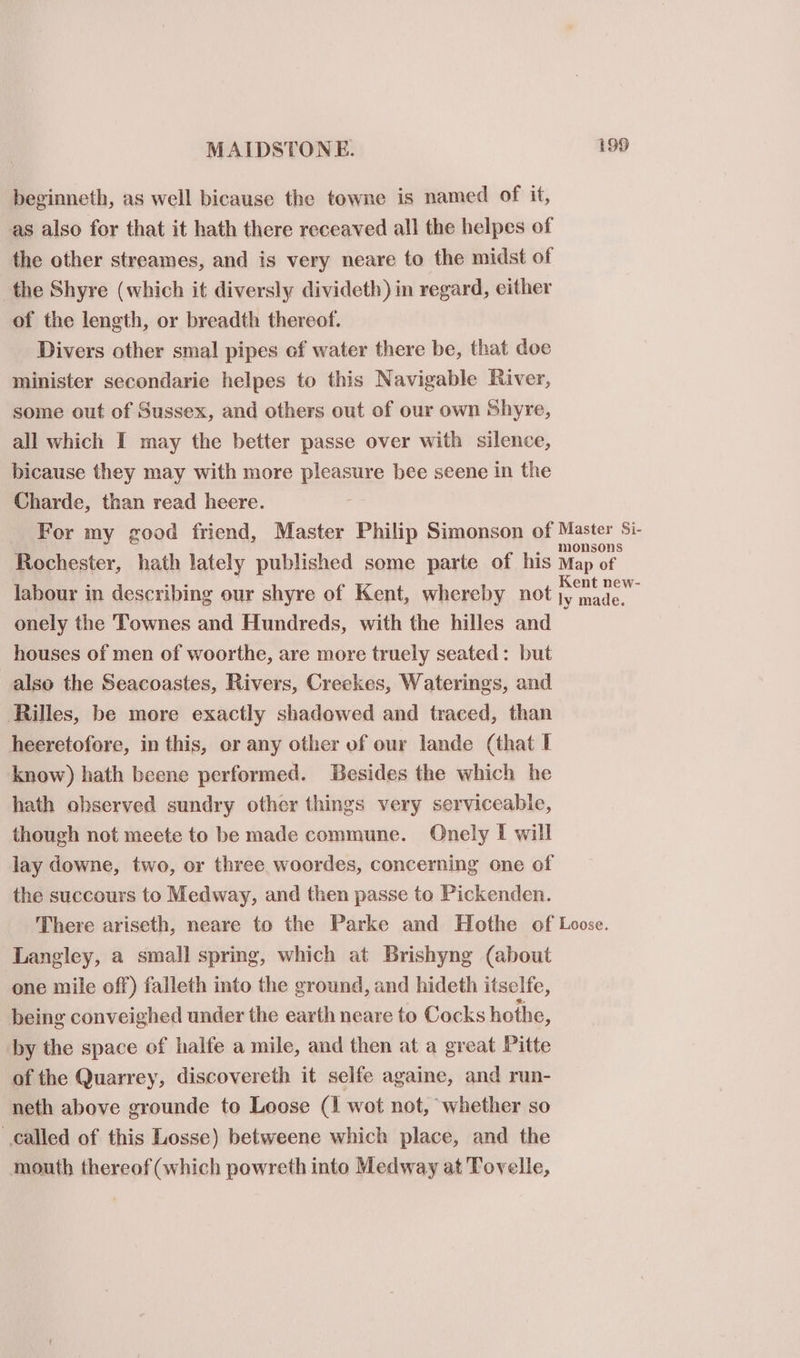 beginneth, as well bicause the towne is named of it, as also for that it hath there receaved all the helpes of the other streames, and is very neare to the midst of the Shyre (which it diversly divideth) in regard, either of the length, or breadth thereof. Divers other smal pipes of water there be, that doe minister secondarie helpes to this Navigable River, some out of Sussex, and others out of our own Shyre, all which I may the better passe over with silence, bicause they may with more pleasure bee seene in the Charde, than read heere. For my good friend, Master Philip Simonson of een os Rochester, hath lately published some parte of his Map of labour in describing our shyre of Kent, whereby not Gere onely the Townes and Hundreds, with the hilles and houses of men of woorthe, are more truely seated: but also the Seacoastes, Rivers, Creekes, Waterings, and Rilles, be more exactly shadowed and traced, than heeretofore, in this, or any other of our lande (that I know) hath beene performed. Besides the which he hath ohserved sundry other things very serviceabie, though not meete to be made commune. Onely I will lay downe, two, or three woordes, concerning one of the succours to Medway, and then passe to Pickenden. There ariseth, neare to the Parke and Hothe of Loose. Langley, a small spring, which at Brishyng (about one mile off) falleth into the ground, and hideth itselfe, being conveighed under the earth neare to Cocks hothe, by the space of halfe a mile, and then at a great Pitte of the Quarrey, discovereth it selfe againe, and run- neth above grounde to Loose (1 wot not, ‘whether so called of this Losse) betweene which place, and the mouth thereof (which powreth into Medway at Tovelle,