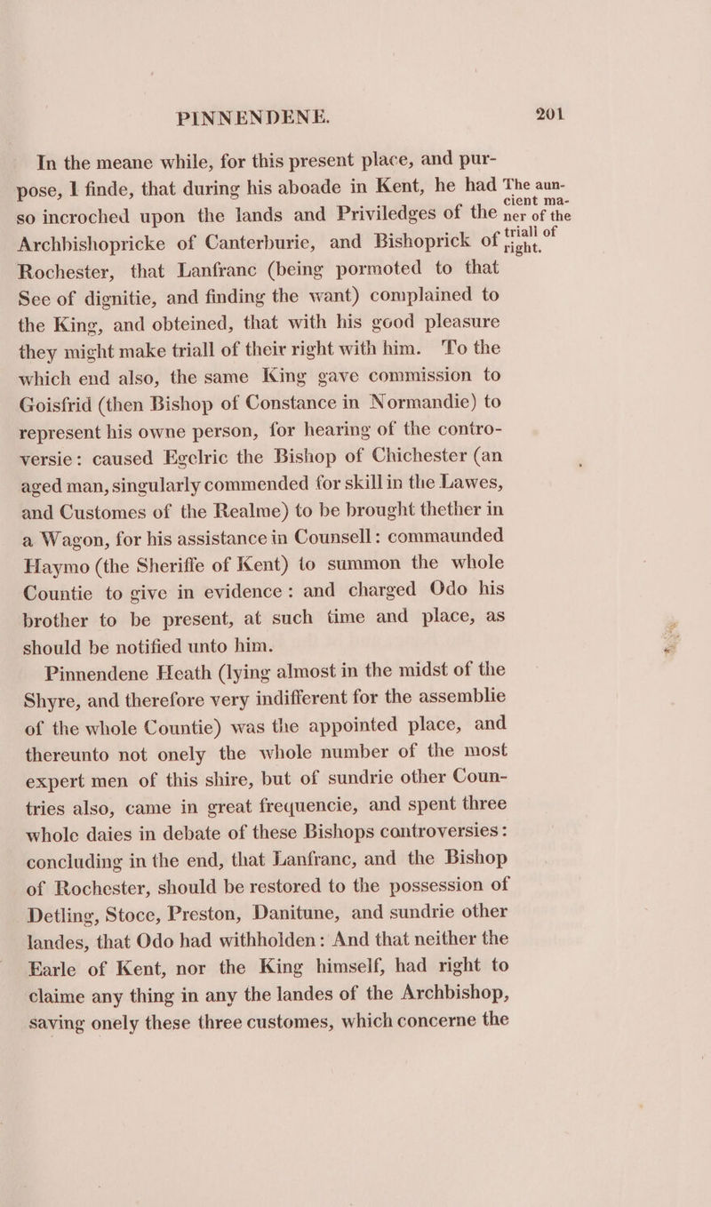 In the meane while, for this present place, and pur- pose, I finde, that during his aboade in Kent, he had The aun- so incroched upon the lands and Priviledges of the ba pin Archhishopricke of Canterburie, and Bishoprick of on Rochester, that Lanfranc (being pormoted to that See of dignitie, and finding the want) complained to the King, and obteined, that with his good pleasure they might make triall of their right with him. To the which end also, the same King gave commission to Goisfrid (then Bishop of Constance in Normandie) to represent his owne person, for hearing of the contro- versie: caused Egelric the Bishop of Chichester (an aged man, singularly commended for skillin the Lawes, and Customes of the Realme) to be brought thether in a Wagon, for his assistance in Counsell: commaunded Haymo (the Sheriffe of Kent) to summon the whole Countie to give in evidence: and charged Odo his brother to be present, at such time and place, as should be notified unto him. Pinnendene Heath (lying almost in the midst of the Shyre, and therefore very indifferent for the assemblie of the whole Countie) was the appointed place, and thereunto not onely the whole number of the most expert men of this shire, but of sundrie other Coun- tries also, came in great frequencie, and spent three whole daies in debate of these Bishops controversies : concluding in the end, that Lanfranc, and the Bishop of Rochester, should be restored to the possession of Detling, Stoce, Preston, Danitune, and sundrie other landes, that Odo had withholden: And that neither the Earle of Kent, nor the King himself, had right to claime any thing in any the landes of the Archbishop, saving onely these three customes, which concerne the