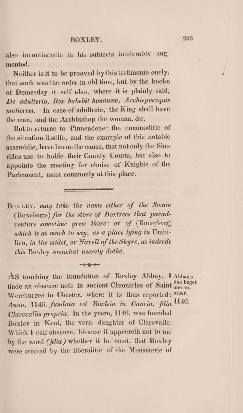 also incontinencie in his subiects intolerably aug- mented. Neither is it to be prooved by this testimonie onely, that such was the order in old time, but by the booke of Domesday it self also, where it is plainly said, De adulterio, Rex habebit hominem, Archiepiscopus mulierem. In case of adulteric, the King shall have the man, and the Archbishop the woman, &amp;c. But to returne to Pinnendene: the commoditie of the situation it selfe, and the example of this notable assemblie, have beene the cause, that not only the She- rifles use to holde their County Courts, but also to appointe the meeting for choise of Knights of the Parleament, most commonly at this place. Boxuey, may take the name either of the Saxon (Boxeleaze) for the store of Boxtrees that parad- venture sometime grew there: or of (Buceyleaz) which is as much to say, as a place lying in Umbi- lico, in the midst, or Navell of the Shyre, as indeede this Boxley somwhat neerely dothe. &lt;Q AS suilchinig the foundation of Boxley Abbay, I Abbaies finde an obscure note in ancient Chronicles of Saint 60° est Wereburges in Chester, where it is thus reported : °ther. Anno, 1146. fundata est Boxleia in Cancia, filia 1146 Clarevaltis propria. In the yeere, 1146, was founded Boxley in Kent, the verie daughter of Clarevalle. Which I call obscure, bicause it appeereth not to me by the word (filia) whether it be ment, that Boxley were erected by the liberalitie of the Monasterie of
