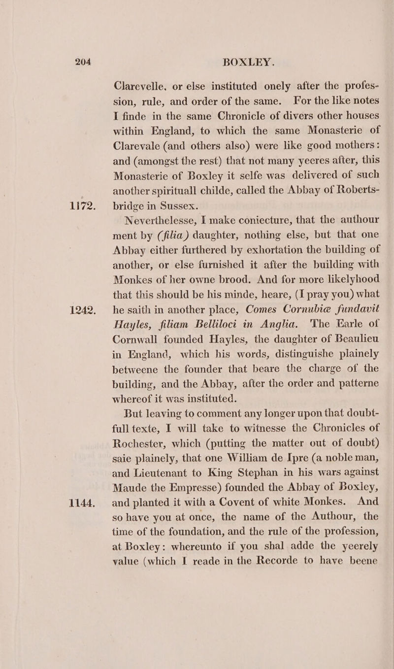 Li72. 1242. 1144, Clarevelle, or else instituted onely after the profes- sion, rule, and order of the same. For the like notes I finde in the same Chronicle of divers other houses within England, to which the same Monasterie of Clarevale (and others also) were like good mothers: and (amongst the rest) that not many yeeres after, this Monasterie of Boxley it selfe was delivered of such another spirituall childe, called the Abbay of Roberts- bridge in Sussex. Neverthelesse, I make coniecture, that the authour ment by (filia) daughter, nothing else, but that one Abbay either furthered by exhortation the building of another, or else furnished it after the building with Monkes of her owne brood. And for more likelyhood that this should be his minde, heare, (I pray you) what he saith in another place, Comes Cornubie fundavit Hayles, filiam Belliloct in Anglia. The Earle of Cornwall founded Hayles, the daughter of Beaulieu in England, which his words, distinguishe plainely betweene the founder that beare the charge of the building, and the Abbay, after the order and patterne whereof it was instituted. But leaving to comment any longer upon that doubt- full texte, I will take to witnesse the Chronicles of Rochester, which (putting the matter out of doubt) saie plainely, that one William de Ipre (a noble man, and Lieutenant to King Stephan in his wars against Maude the Empresse) founded the Abbay of Boxley, and planted it with a Covent of white Monkes. And so have you at once, the name of the Authour, the time of the foundation, and the rule of the profession, at Boxley: whereunto if you shal adde the yeerely value (which I reade in the Recorde to have beene