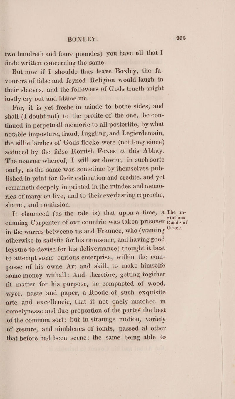 two hundreth and foure poundes) you have all that I finde written concerning the same. But now if I shoulde thus leave Boxley, the fa- vourers of false and feyned Religion would laugh in their sleeves, and the followers of Gods trueth might justly cry out and blame me. For, it is yet freshe in minde to bothe sides, and shall (I doubt not) to the profite of the one, be con- tinued in perpetuall memorie to all posteritie, by what notable imposture, fraud, luggling, and Legierdemain, the sillic lambes of Gods flocke were (not long since) seduced by the false Romish Foxes at this Abbay. The manner wherevf, I will set downe, in such sorte onely, as the same was sometime by themselves pub- lished in print for their estimation and credite, and yet remaineth deepely imprinted in the mindes and memo- ries of many on live, and to their everlasting reproche, shame, and confusion. ; It chaunced (as the tale is) that upon a time, a The un- cunning Carpenter of our countrie was taken prisoner eae in the warres betweene us and Fraunce, who (wanting ore. otherwise to satisfie for his raunsome, and having good leysure to devise for his deliveraunce) thought it best to attempt some curious enterprise, within the com- passe of his owne Art and skill, to make himselfe some money withall: And therefore, getting togither fit matter for his purpose, he compacted of wood, wyer, paste and paper, a Roode of such exquisite arte and excellencie, that it not onely matched in comelynesse and due proportion of the partes the best of the common sort: but in straunge motion, variety of gesture, and nimblenes of ioints, passed al other that before had been seene: the same being able to