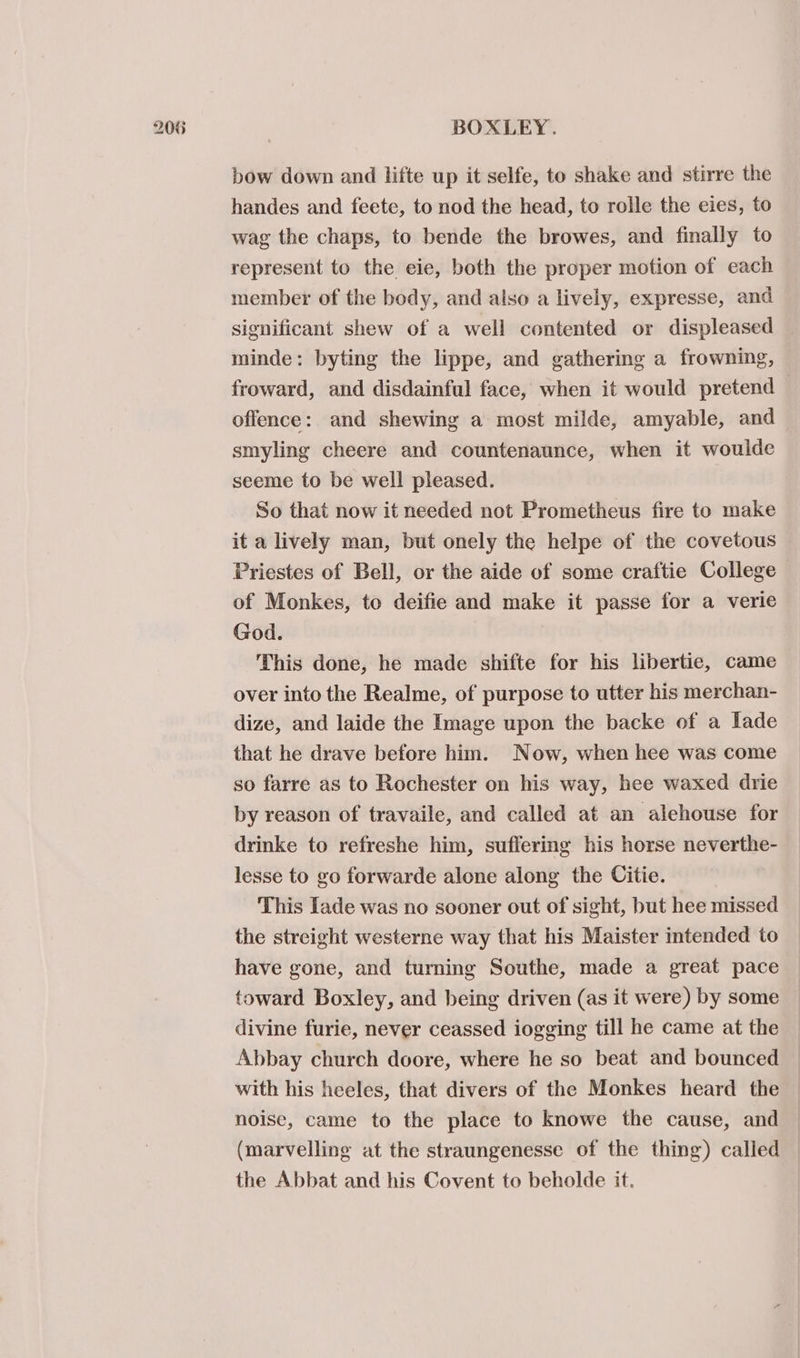 bow down and lifte up it selfe, to shake and stirre the handes and feete, to nod the head, to rolle the eies, to wag the chaps, to bende the browes, and finally to represent to the eie, both the proper motion of each member of the body, and also a lively, expresse, and significant shew of a well contented or displeased minde: byting the lippe, and gathering a frowning, froward, and disdainful face, when it would pretend — offence: and shewing a most milde, amyable, and smyling cheere and countenaunce, when it woulde seeme to be well pleased. So that now it needed not Prometheus fire to make it a lively man, but onely the helpe of the covetous Priestes of Bell, or the aide of some craftie College of Monkes, to deifie and make it passe for a verie God. This done, he made shifte for his libertie, came over into the Realme, of purpose to utter his merchan- dize, and laide the Image upon the backe of a Iade that he drave before him. Now, when hee was come so farre as to Rochester on his way, hee waxed drie by reason of travaile, and called at an alehouse for drinke to refreshe him, suffering his horse neverthe- lesse to go forwarde alone along the Citie. This Iade was no sooner out of sight, but hee missed the streight westerne way that his Maister intended to have gone, and turning Southe, made a great pace toward Boxley, and being driven (as it were) by some divine furie, never ceassed iogging till he came at the Abbay church doore, where he so beat and bounced with his heeles, that divers of the Monkes heard the noise, came to the place to knowe the cause, and (marvelling at the straungenesse of the thing) called the Abbat and his Covent to beholde it.