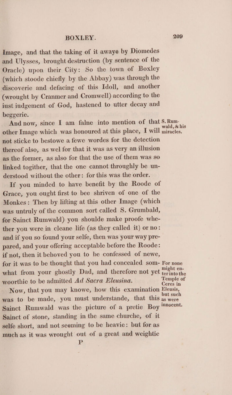 Image, and that the taking of it awaye by Diomedes and Ulysses, brought destruction (by sentence of the Oracle) upon their City: So the town of Boxley (which stoode chiefly by the Abbay) was through the discoverie and defacing of this Idoll, and another (wrought by Cranmer and Cromwell) according to the iust iudgement of God, hastened to utter decay and beggerie. And now, since I am falne into mention of that S.Rum. | other Image which was honoured at this place, I will coy . not sticke to bestowe a fewe wordes for the detection thereof also, as wel for that it was as very an illusion as the former, as also for that the use of them was so linked togither, that the one cannot throughly be un- derstood without the other: for this was the order. If you minded to have benefit by the Roode of Grace, you ought first to bee shriven of one of the Monkes: Then by lifting at this other Image (which was untruly of the common sort called S. Grumbald, for Sainct Rumwald) you shoulde make proofe whe- ther you were in cleane life (as they called it) or no: and if you so found your selfe, then was your way pre- pared, and your offering acceptable before the Roode: if not, then it behoved you to be confessed of newe, for it was to be thought that you had concealed som- For none what from your ghostly Dad, and therefore not yet . woorthie to be admitted Ad Sacra Eleusina. Temple of Ceres in Now, that you may knowe, how this examination Eleusis, was to be made, you must understande, that this eg i Sainct Rumwald was the picture of a pretie Boy Eppoaent. Sainct of stone, standing in the same churche, of it selfe short, and not seeming to be heavie: but for as much as it was wrought out of a great and weightie FE