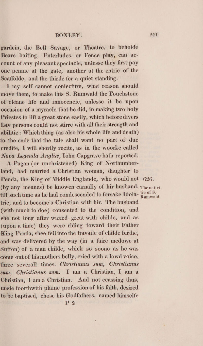 gardein, the Bell Savage, or Theatre, to beholde Beare baiting, Enterludes, or Fence play, can ac- count of any pleasant spectacle, unlesse they first pay one pennie at the gate, another at the entrie of the Scaffolde, and the thirde for a quiet standing. I my self cannot coniecture, what reason should move them, to make this S. Rumwald the Touchstone of cleane life and innocencie, unlesse it be upon occasion of a myracle that he did, in making two holy Priestes to lift a great stone easily, which before divers Lay persons could not stirre with all their strength and abilitie : Which thing (as also his whole life and death) to the ende that the tale shall want no part of due credite, I will shortly recite, as in the woorke called Nova Legenda Anglie, lohn Capgrave hath reported. _ A Pagan (or unchristened) King of Northumber- land, had married a Christian woman, daughter to Penda, the King of Middle Englande, who would not 626. (by any meanes) be knowen camally of hir husband, The nativi- till such time as he had condescended to forsake Idola- heae d. trie, and to become a Christian with hir. The husband (with much to doe) consented to the condition, and she not long after waxed great with childe, and as (upon a time) they were riding toward their Father King Penda, shee fell into the travaile of childe birthe, and was delivered by the way (in a faire medowe at Sutton) of a man childe, which so soone as he was come out of his mothers belly, cried with a lowd voice, three severall times, Christianus sum, Christianus sum, Christianus sum. IT am a Christian, I am a Christian, I ama Christian. And not ceassing thus, made foorthwith plaine profession of his faith, desired to be baptised, chose his Godfathers, named himselfe Ps