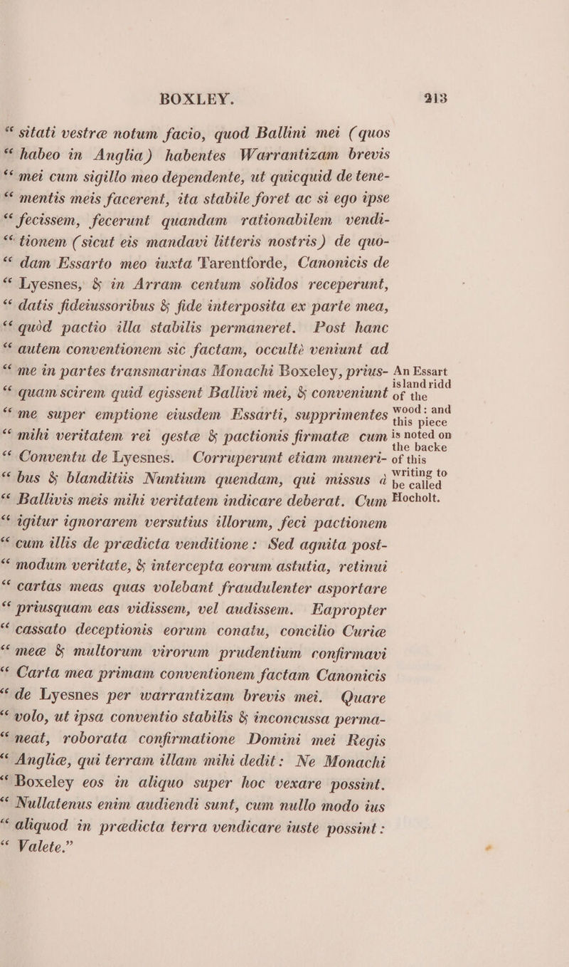* sttatt vestre notum facio, quod Ballint mei ( quos *“habeo in Anglia) habentes Warrantizam brevis *“ met cum sigillo meo dependente, ut quicquid de tene- *“ mentis meis facerent, ita stabile foret ac si ego tpse ** fecissem, fecerunt quandam rationabilem vendi- “* tionem (sicut eis mandavi litteris nostris) de quo- ““ dam Essarto meo iuxta Tarentforde, Canonicis de ** Lyesnes, &amp; in Arram centum solidos receperunt, *“ datis fideiussoribus &amp; fide interposita ex parte mea, ** quod pactio illa stabilis permaneret. Post hanc *“ autem conventionem sic factam, occultée veniunt ad “me in partes transmarinas Monachi Boxeley, prius- “quam scirem quid egissent Ballivi met, &amp; conveniunt “me super emptione eiusdem Essarti, supprimentes ““ mihi veritatem rei geste &amp; pactionis firmate cum * Conventu de Lyesnes. Corruperunt etiam muneri- “bus &amp; blanditiis Nuntium quendam, qui missus a *“* Ballivis mets mihi veritatem indicare deberat. Cum “ agitur ignorarem versutius illorum, fect pactionem “cum ills de predicta venditione: Sed agnita post- ““ modum veritate, &amp; intercepta eorum astutia, retinui “ cartas meas quas volebant fraudulenter asportare * priusquam eas vidissem, vel audissem. Eapropter ““ cassato deceptionis eorum conatu, concilio Curie “mee &amp; multorum virorum prudentium confirmavi “ Carta mea primam conventionem factam Canonicis ‘de Lyesnes per warrantizam brevis mei. Quare ‘volo, ut ipsa conventio stabilis &amp; inconcussa perma- “neat, roborata confirmatione Domini mei Regis “ Anglia, qui terram illam mihi dedit: Ne Monachi ‘ Boxeley eos in aliquo super hoc vexare possint. ‘“ Nullatenus enim audiendi sunt, cum nullo modo ius “aliquod in predicta terra vendicare iuste possint : Valete.” An Essart islandridd of the wood: and this piece is noted on the backe of this writing to be called Hocholt.