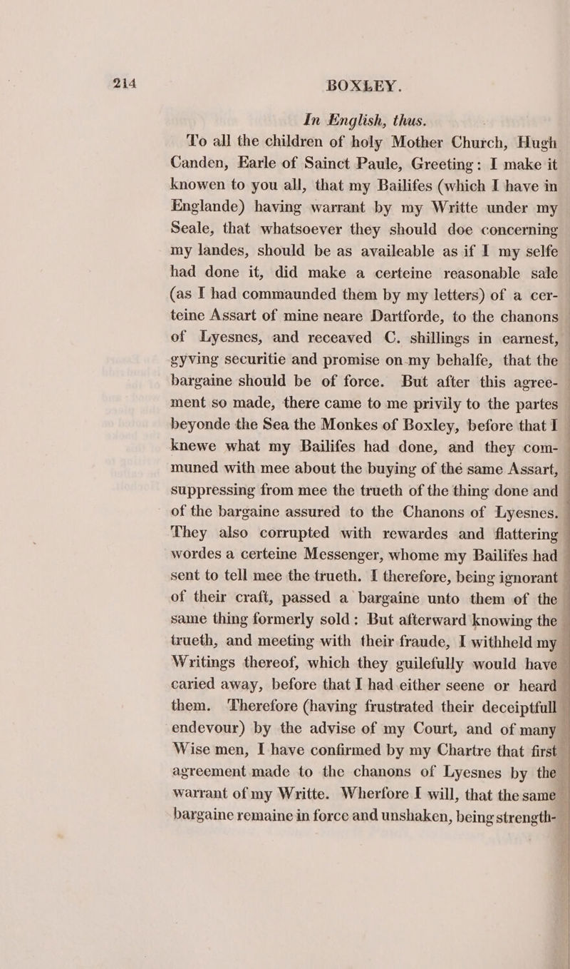 In English, thus. } To all the children of holy Mother Church, Hugh Canden, Earle of Sainct Paule, Greeting: I make it knowen to you all, that my Bailifes (which I have in Englande) having warrant by my Writte under my Seale, that whatsoever they should doe concerning my landes, should be as availeable as if I my selfe had done it, did make a certeine reasonable sale (as I had commaunded them by my letters) of a cer- teine Assart of mine neare Dartforde, to the chanons of lyesnes, and receaved C. shillings in eamest, gyving securitie and promise on-my behalfe, that the bargaine should be of force. But after this agree- ment so made, there came to me privily to the partes beyonde the Sea the Monkes of Boxley, before that I knewe what my Bailifes had done, and they com-_ muned with mee about the buying of thé same Assart, — suppressing from mee the trueth of the thing done and — They also corrupted with rewardes and flattering wordes a certeine Messenger, whome my Bailifes had sent to tell mee the trueth. I therefore, being ignorant — of their craft, passed a bargaine unto them of the — same thing formerly sold: But afterward knowing the — trueth, and meeting with their fraude, I withheld my : Writings thereof, which they guilefully would have caried away, before that I had either seene or heard them. ‘Therefore (having frustrated their deceiptfull — endevour) by the advise of my Court, and of many Wise men, I have confirmed by my Chartre that first agreement made to the chanons of Lyesnes by the warrant of my Writte. Wherfore I will, that the same — bargaine remaine in force and unshaken, being strength-