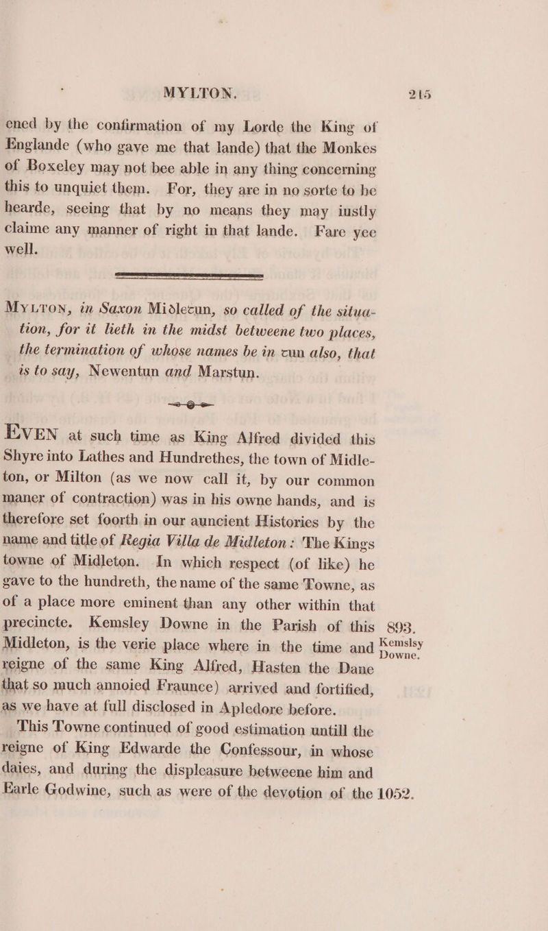 MYLTON. Englande (who gave me that lande) that the Monkes of Boxeley may not bee able in any thing concerning this to unquiet them. For, they are in no sorte to be hearde, seeing that by no means they may iustly claime any manner of right in that lande. Fare yee well. My ron, in Saxon Midlecun, so called of the situa- tion, for it lieth in the midst betweene two places, the termination of whose names be in cun also, that is to say, Newentun and Marstun. ELVEN at such time as King Alfred divided this Shyre into Lathes and Hundrethes, the town of Midle- ton, or Milton (as we now call it, by our common maner of contraction) was in his owne hands, and is therefore set foorth in our auncient Historics by the name and title of Regia Villa de Midleton: The Kings towne of Midleton. In which respect (of like) he gave to the hundreth, the name of the same Towne, as of a place more eminent than any other within that bo reigne of the same King Alfred, Hasten the Dane that so much annoied Fraunce) arrived and fortified, as we have at full disclosed in Apledore before. This Towne continued of good estimation untill the reigne of King Edwarde the Confessour, in whose daies, and during the displeasure betweene him and or