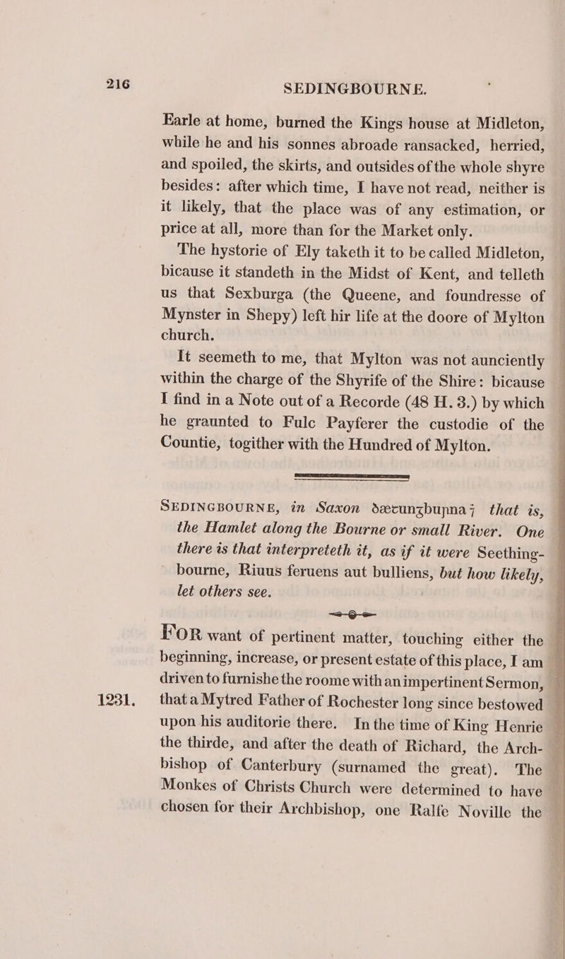 1231. SEDINGBOURNE. Karle at home, burned the Kings house at Midleton, while he and his sonnes abroade ransacked, herried, and spoiled, the skirts, and outsides of the whole shyre besides: after which time, I have not read, neither is it likely, that the place was of any estimation, or price at all, more than for the Market only. The hystorie of Ely taketh it to be calied Midleton, bicause it standeth in the Midst of Kent, and telleth us that Sexburga (the Queene, and foundresse of Mynster in Shepy) left hir life at the doore of Mylton church. It seemeth to me, that Mylton was not aunciently within the charge of the Shyrife of the Shire: bicause I find in a Note out of a Recorde (48 H. 3.) by which he graunted to Fulc Payferer the custodie of the Countie, togither with the Hundred of Mylton. SSS ee] SEDINGBOURNE, in Saxon decunzbupna;z that is, the Hamlet along the Bourne or small River. One - bourne, Riuus feruens aut bulliens, but how likely, let others see. —a- Be upon his auditorie there. In the time of King Henrie the thirde, and after the death of Richard, the Arch- Monkes of Christs Church were determined to have chosen for their Archbishop, one Ralfe Noville the