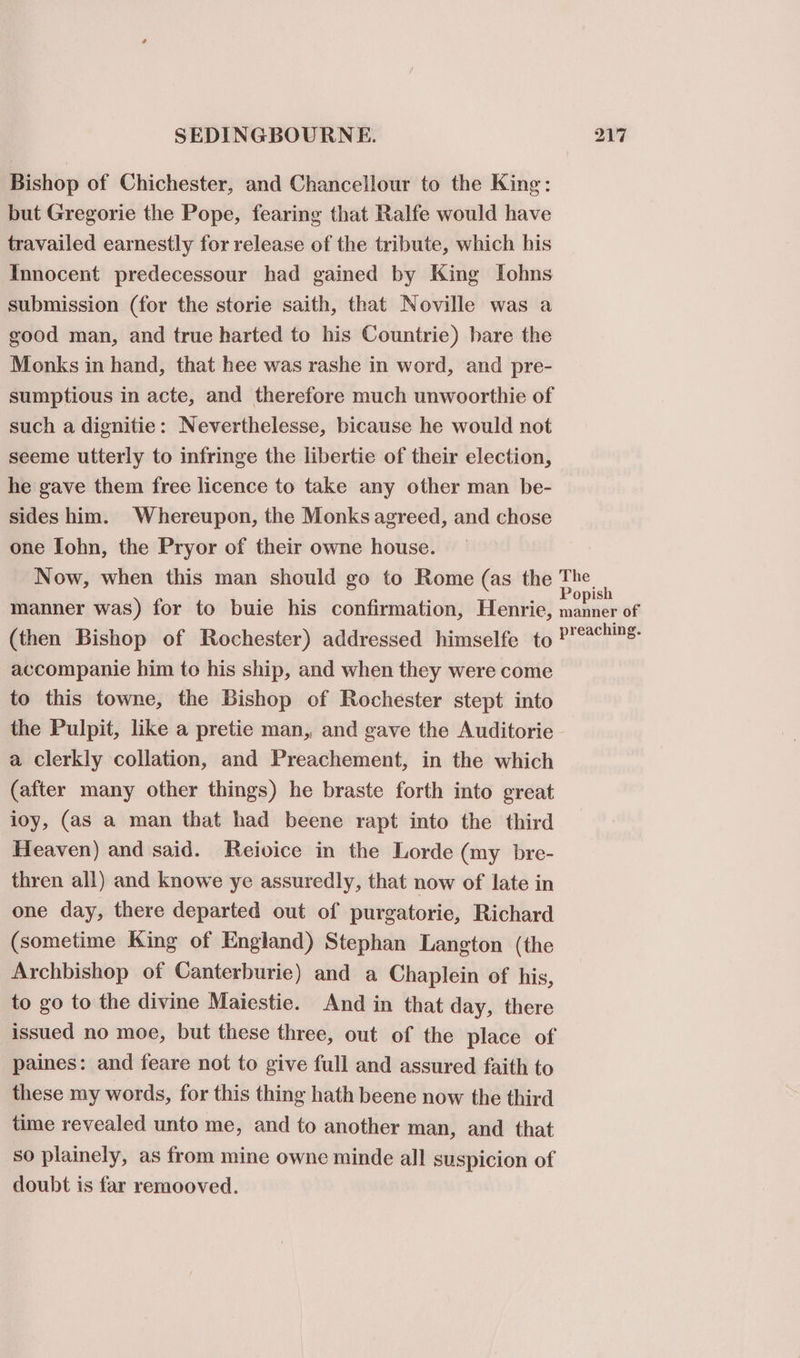 Bishop of Chichester, and Chancellour to the King: but Gregorie the Pope, fearing that Ralfe would have travailed earnestly for release of the tribute, which his Innocent predecessour had gained by King Iohns submission (for the storie saith, that Noville was a good man, and true harted to his Countrie) bare the Monks in hand, that hee was rashe in word, and pre- sumptious in acte, and therefore much unwoorthie of such a dignitie: Neverthelesse, bicause he would not seeme utterly to infringe the libertie of their election, he gave them free licence to take any other man be- sides him. Whereupon, the Monks agreed, and chose one fohn, the Pryor of their owne house. Now, when this man should go to Rome (as the The manner was) for to buie his confirmation, Henrie, ned ee of (then Bishop of Rochester) addressed himselfe to i accompanie him to his ship, and when they were come to this towne, the Bishop of Rochester stept into the Pulpit, like a pretie man, and gave the Auditorie- a clerkly collation, and Preachement, in the which (after many other things) he braste forth into great ioy, (as a man that had beene rapt into the third Heaven) and said. Reivice in the Lorde (my bre- thren all) and knowe ye assuredly, that now of late in one day, there departed out of purgatorie, Richard (sometime King of England) Stephan Langton (the Archbishop of Canterburie) and a Chaplein of his, to go to the divine Maiestie. And in that day, there issued no moe, but these three, out of the place of paines: and feare not to give full and assured faith to these my words, for this thing hath beene now the third time revealed unto me, and to another man, and that so plainely, as from mine owne minde all suspicion of doubt is far remooved.