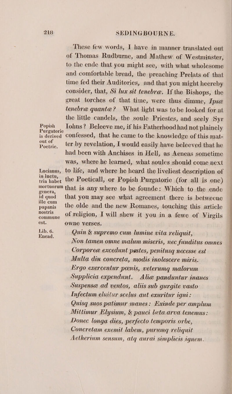These few words, I have in manner translated out of Thomas Rudburne, and Mathew of Westminster, to the ende that you might see, with what wholesome and comfortable bread, the preaching Prelats of that time fed their Auditories, and that you might heereby consider, that, Si lux sit tenebre. Uf the Bishops, the great torches of that time, were thus dimme, Ipse tenebre quante? What light was to be looked for at the little candels, the soule Priestes, and seely Syr peeiene lohns? Beleeve me, if his Fatherhood had not plainely is derived Confessed, that he came to the knowledge of this mat- oe eo, ter by revelation, I would easily have beleeved that he had been with Anchises in Hell, as Aeneas sometime was, where he learned, what soules should come next Lucianus, to life, and where he heard the liveliest description of in inet), the Poeticall, or Popish Purgatorie (for all is one) mortuorum that is any where to be founde: Which to the ende genera, idquod that you may see what agreement there is betweenc ill scare the olde and the new Romanes, touching this article nostris —_ of religion, I will shew it you in a fewe of Virgils commune est. Ownhne verses. es p- Quin &amp; supremo cum lumine vita reliquit, nead. Non tamen omne malum miseris, nec funditus omnes Corporee excedunt pestes, penitusg necesse est Multa diu concreta, modis inolescere miris. Ergo exercentur penis, veterumg malorum Supplicia expendunt. Alie panduntur inanes Suspense ad ventos, aliis sub gurgite vasto Infectum eluiiur scelus aut exuritur igni: Quis suos patimur manes: Exinde per amplum Mitttmur Elysium, &amp; pauci leta.arva tenemus: Donec longa dies, perfecto temporis orbe, Concretam exemit labem, purumg reliquit Aetherium sensum, atq aurai simplicis ignem.