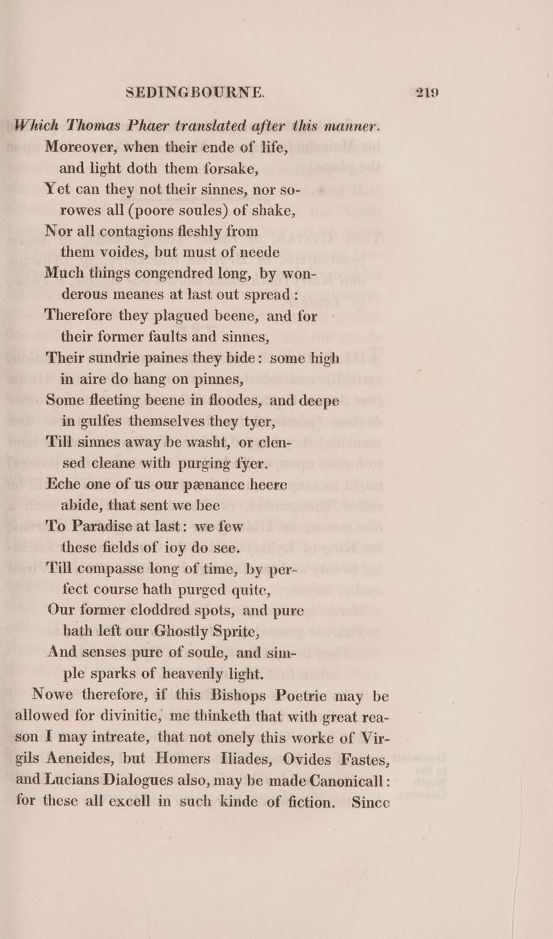 Which Thomas Phaer translated after this manner. Moreover, when their ende of life, and light doth them forsake, Yet can they not their sinnes, nor so- rowes all (poore soules) of shake, Nor all contagions fleshly from them voides, but must of neede Much things congendred long, by won- derous meanes at last out spread : Therefore they plagued beene, and for their former faults and sinnes, Their sundrie paines they bide: some high in aire do hang on pinnes, Some fleeting beene in floodes, and deepe in gulfes themselves they tyer, Till sinnes away be washt, or clen- sed cleane with purging fyer. Eche one of us our penance heere abide, that sent we bee To Paradise at last: we few these fields of ioy do see. Till compasse long of time, by per- fect course hath purged quite, Our former cloddred spots, and pure hath left our Ghostly Sprite, And senses pure of soule, and sim- ple sparks of heavenly light. Nowe therefore, if this Bishops Poetrie may be allowed for divinitie, me thinketh that with great rea- son I may intreate, that not onely this worke of Vir- gils Aeneides, but Homers Iliades, Ovides Fastes, and Lucians Dialogues also, may be made Canonicall : for these all excell in such kinde of fiction. Since