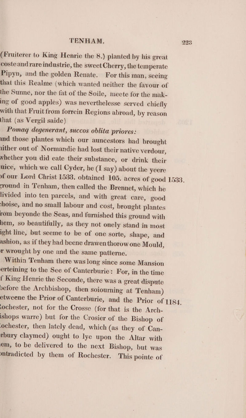 (Fruiterer to King Henrie the 8.) planted by his great coste and rare industrie, the sweet Cherry, the temperate Pipyn, and the golden Renate. For this man, seeing that this Realme (which wanted neither the favour of the Sunne, nor the fat of the Soile, meete for the mak- ing of good apples) was neverthelesse served chiefly with that Fruit from forrein Regions abroad, by reason that (as Vergil saide) Pomagq degenerant, succos oblita priores: und those plantes which our auncestors had brought lither out of Normandie had lost their native verdour, whether you did eate their substance, or drink their uice, which we call Cyder, he (I say) about the yeere 223 round in 'Tenham, then called the Brennet, which he livided into ten parcels, and with great care, good thoise, and no small labour and cost, brought plantes rom beyonde the Seas, and furnished this ground with hem, so beautifully, as they not onely stand in most ight line, but seeme to be of one sorte, shape, and ashion, as if they had beene drawen thorow one Mould, r wrought by one and the same patterne. Within Tenham there was long since some Mansion erteiming to the See of Canterburie : For, in the time f King Henrie the Seconde, there was a great dispute before the Archbishop, then soiourning at 'Tenham) ochester, not for the Crosse (for that is the Arch- ishops warre) but for the Crosier of the Bishop of ochester, then lately dead, which (as they of Can- thury claymed) ought to lye upon the Altar with em, to be delivered to the next Bishop, but was mtradicted by them of Rochester. This pointe of