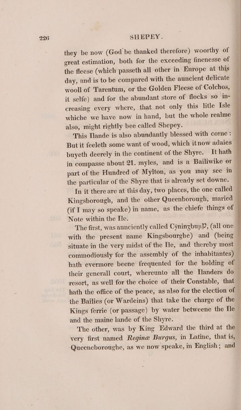 they be now (God be thanked therefore) woorthy of ereat estimation, both for the exceeding finenesse of the fleese (which passeth all other in Europe at this day, and is to be compared with the auncient delicate wooll of Tarentum, or the Golden Fleese of Colchos, it selfe) and for the abundant store of flocks so in- creasing every where, that not only this litle Isle | whiche we have now in hand, but the whole realme @ also, might rightly bee called Shepey. 4 This Mande is also abundantly blessed with core : ' puyeth deerely in the continent of the Shyre. It hath — in compasse about 21. myles, and is a Bailiwike or : part of the Hundred of Mylton, as you may see in the particular of the Shyre that is already set downe. 4 In it there are at this day, two places, the one called — Kingsborough, and the other Queenborough, maried — (if I may so speake) in name, as the chiefe things of i Note within the He. The first, was aunciently called CyninzbupP, (all one — | with the present name Kingsbourghe) and (being é situate in the very midst of the Tle, and thereby most — commodiously for the assembly of the inhabitantes) hath evermore beene’ frequented for the holding of — their generall court, whereunto all the Hlanders do resort, as well for the choice of their Constable, that hath the office of the peace, as also for the election of the Bailies (or Wardeins) that take the charge of the Kings ferrie (or passage) by water betweene the [le and the maine lande of the Shyre. | The other, was by King Edward the third at the very first named Regine Burgus, in Latine, that is, Queeneboroughe, as we now speake, in English; and