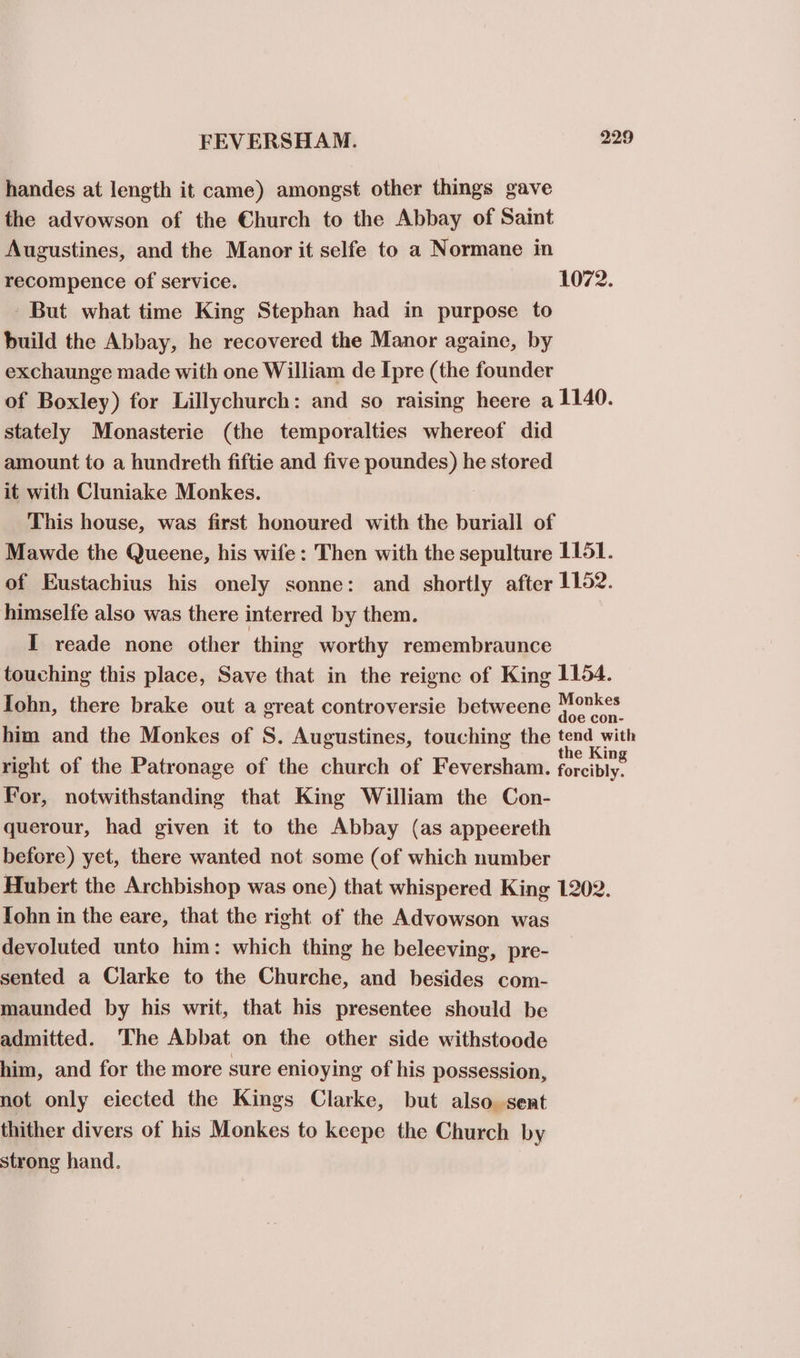 handes at length it came) amongst other things gave the advowson of the Church to the Abbay of Saint Augustines, and the Manor it selfe to a Normane in recompence of service. 1072. But what time King Stephan had in purpose to build the Abbay, he recovered the Manor againe, by exchaunge made with one William de Ipre (the founder of Boxley) for Lillychurch: and so raising heere a 1140. stately Monasterie (the temporalties whereof did amount to a hundreth fiftie and five poundes) he stored it with Cluniake Monkes. This house, was first honoured with the buriall of Mawde the Queene, his wife: Then with the sepulture 1151. of Eustachius his onely sonne: and shortly after 1152. himselfe also was there interred by them. I reade none other thing worthy remembraunce touching this place, Save that in the reigne of King 1154. Iohn, there brake out a great controversie betweene puigons him and the Monkes of S. Augustines, touching the oie right of the Patronage of the church of Feversham. forcibly. For, notwithstanding that King William the Con- querour, had given it to the Abbay (as appeereth before) yet, there wanted not some (of which number Hubert the Archbishop was one) that whispered King 1202. Iohn in the eare, that the right of the Advowson was devoluted unto him: which thing he beleeving, pre- sented a Clarke to the Churche, and besides com- maunded by his writ, that his presentee should be admitted. The Abbat on the other side withstoode him, and for the more sure enioying of his possession, not only eiected the Kings Clarke, but also sent thither divers of his Monkes to keepe the Church by strong hand.