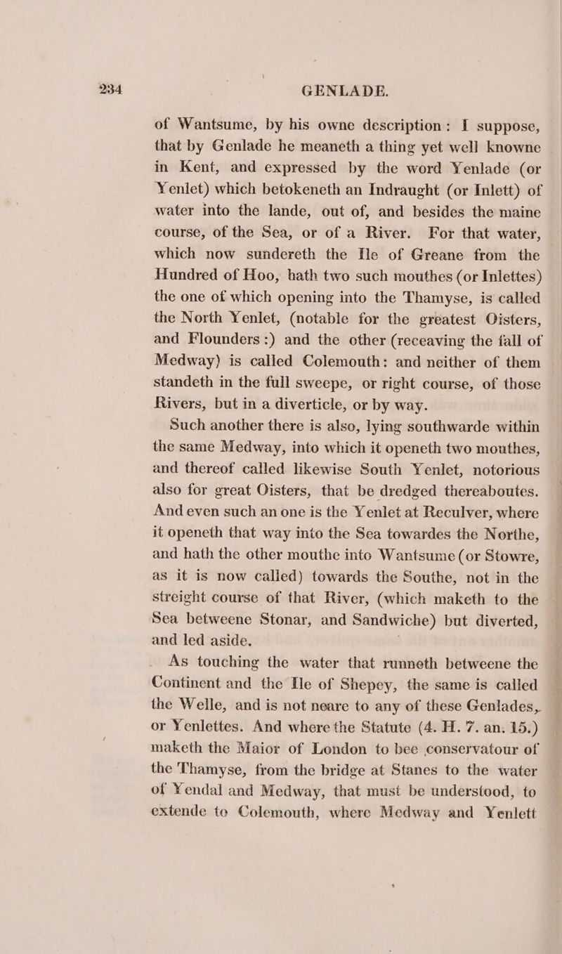 of Wantsume, by his owne description: I suppose, that by Genlade he meaneth a thing yet well knowne in Kent, and expressed by the word Yenlade (or Yenlet) which betokeneth an Indraught (or Inlett) of water into the lande, out of, and besides the maine course, of the Sea, or of a River. For that water, which now sundereth the Tle of Greane from the Hundred of Hoo, hath two such mouthes (or Inlettes) the one of which opening into the Thamyse, is called the North Yenlet, (notable for the greatest Oisters, and Flounders:) and the other (receaving the fall of Medway) is called Colemouth: and neither of them standeth in the full sweepe, or right course, of those Rivers, but in a diverticle, or by way. Such another there is also, lying southwarde within the same Medway, into which it openeth two mouthes, and thereof called likewise South Yenlet, notorious also for great Oisters, that be dredged thereaboutes. And even such an one is the Yenlet at Reculver, where it openeth that way into the Sea towardes the Northe, and hath the other mouthe into Wantsume (or Stowre, as it is now called) towards the Southe, not in the streight course of that River, (which maketh to the Sea betweene Stonar, and Sandwiche) but diverted, and led aside. ) As touching the water that runneth betweene the Continent and the He of Shepey, the same is called the Welle, and is not neare to any of these Genlades, or Yenlettes. And where the Statute (4. H. 7. an. 15.) maketh the Maior of London to bee conservatour of the Thamyse, from the bridge at Stanes to the water of Yendal and Medway, that must be understood, to