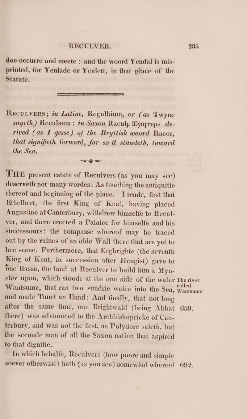 doe occurre and meete : and the woord Yendal is mis- printed, for Yenlade or Yenlett, in that place of the Statute. RECULVERS; in Latine, Regulbium, or (as 'Twyne sayeth) Reculsum: in Saxon Raculy Mynycep; de- rived (as I gesse) of the Bryttish woord Racor, that signifieth forward, for so it standeth, toward the Sea. =e THE present estate of Reculvers (as you may sce) deserveth nor many wordes: As touching the antiquitie thereof and beginning of the place. I reade, first that Ethelbert, the first King of Kent, having placed Augustine at Canterbury, withdrew himselfe to Recul- ver, and there erected a Palaice for himselfe and his successours: the compasse whereof may be traced out by the ruines of an olde Wall there that are yet to bee seene. Furthermore, that Ecgbrighte (the seventh ag of Kent, in succession after Hengist) gave to one Bassa, the land at Reculver to build him a Myn- ster upon, which stoode at the one side of the water The river Wantsume, that ran two sundrie waies into the Sea, - e. and made ‘Tanet an Hand: And finally, that not long after the same time, one Brightwald (being Abbat 659. there) was advaunced to the Archbishopricke of Can- | terbury, anid was not the first, as Polydore saieth, but — the seconde man of all the Saxon nation that aspired to that dignitie. In which behalfe, Reculvers (how poore and simple soever otherwise) hath (as you sce) somewhat whereof 692.