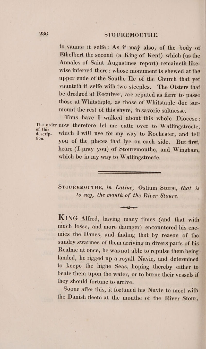 to vaunte it selfe: As it may also, of the body of Ethelbert the second (a King of Kent) which (as the Annales of Saint Augustines report) remaineth like- wise interred there: whose monument is shewed at the upper ende of the Southe Ile of the Church that yet vaunteth it selfe with two steeples. The Oisters that be dredged at Reculver, are reputed as farre to passe those at Whitstaple, as those of Whitstaple doe sur- mount the rest of this shyre, in savorie saltnesse. Thus have I walked about this whole Diocese: The order now therefore let me cutte over to Watlingstreete, Sct which I will use for my way to Rochester, and tell fase you of the places that lye on each side. But first, heare (I pray you) of Stouremouthe, and Wingham, which be in my way to Watlingstreete. Coenen) STOUREMOUTHE, in Latine, Ostium Stura, that is to say, the mouth of the River Stoure. ~—=a—-Q-e KING Alfred, having many times (and that with much losse, and more daunger) encountered his ene- mies the Danes, and finding that by reason of the sundry swarmes of them arriving in divers parts of his Realme at once, he was not able to repulse them being landed, he rigged up a royall Navie, and determined to keepe the highe Seas, hoping thereby either to beate them upon the water, or to burne their vessels if they should fortune to arrive. Soone after this, it fortuned his Navie to meet with the Danish fleete at the mouthe of the River Stour,