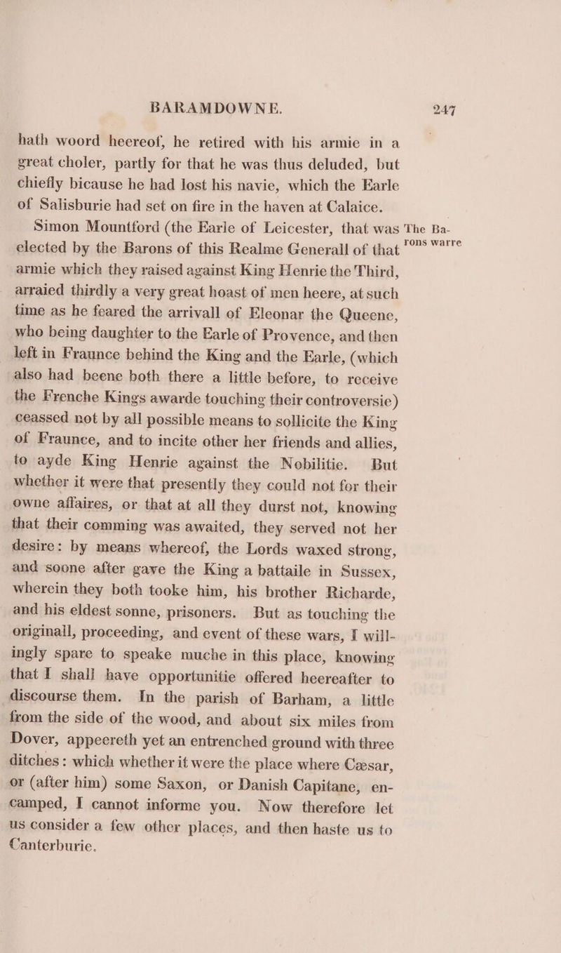 hath woord heereof, he retired with his armie in a great choler, partly for that he was thus deluded, but chiefly bicause he had lost his navie, which the Earle of Salisburie had set on fire in the haven at Calaice. Simon Mountford (the Earle of Leicester, that was elected by the Barons of this Realme Generall of that armie which they raised against King Henrie the Third, arraied thirdly a very great hoast of men heere, at such time as he feared the arrivall of Eleonar the Queene, who being daughter to the Earle of Provence, and then left in Fraunce behind the King and the Earle, (which also had beene both there a little before, to receive the Frenche Kings awarde touching their controversie) ceassed not by all possible means to sollicite the King of Fraunce, and to incite other her friends and allies, io ayde King Henrie against the Nobilitie. But whether it were that presently they could not for their owne affaires, or that at all they durst not, knowing that their comming was awaited, they served not her desire: by means whereof, the Lords waxed strong, and soone after gave the King a battaile in Sussex, wherein they both tooke him, his brother Richarde, and his eldest sonne, prisoners. But as touching the originall, proceeding, and event of these wars, I will- ingly spare to speake muche in this place, knowing that I shall have opportunitie offered heereafter to discourse them. In the parish of Barham, a little from the side of the wood, and about six miles from Dover, appeereth yet an entrenched ground with three ditches : which whether it were the place where Ceesar, or (after him) some Saxon, or Danish Capitane, en- camped, I cannot informe you. Now therefore let us consider a few other places, and then haste us to Canterburie. The Ba- rons warre