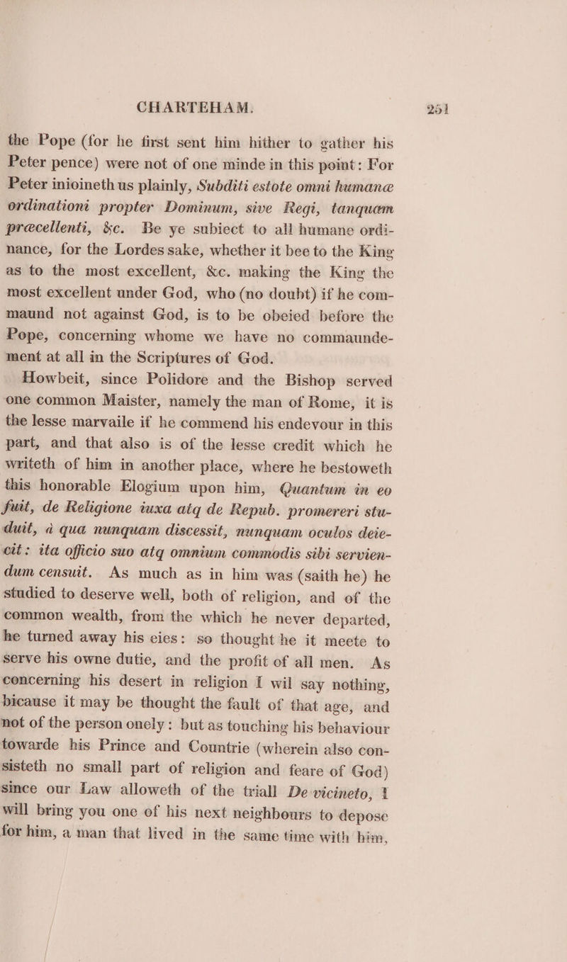 the Pope (for he first sent him hither to gather his Peter pence) were not of one minde in this point: For Peter inioineth us plainly, Subditi estote omni humane ordination: propter Dominum, sive Regi, tanquam precellenti, &amp;c. Be ye subiect to all humane ordi- as to the most excellent, &amp;c. making the King the most excellent under God, who (no doubt) if he com- maund not against God, is to be obeied before the Pope, concerning whome we have no commaunde- ment at all in the Scriptures of God. Howbeit, since Polidore and the Bishop served one common Maister, namely the man of Rome, it is the lesse marvaile if he commend his endevour in this part, and that also is of the lesse credit which he writeth of him in another place, where he bestoweth this honorable Elogium upon him, Quantum in eo fuit, de Religione iuxa atq de Repub. promereri stu- duit, a qua nunquam discessit, nunquam oculos deie- cit: ita officio suo atq omnium commodis sibi servien- dum censuit. As much as in him was (saith he) he studied to deserve well, both of religion, and of the common wealth, from the which he never departed, he turned away his cies: so thought he it meete to serve his owne dutie, and the profit of all men. As cenceming his desert in religion I wil say nothing, bicause it may be thought the fault of that age, and not of the person onely: but as touching his behaviour towarde his Prince and Countrie (wherein also con- sisteth no small part of religion and feare of God) since our Law alloweth of the triall De vicineto, 1 will bring you one ef his next neighbours to depose for him, a man that lived in the same time with him,