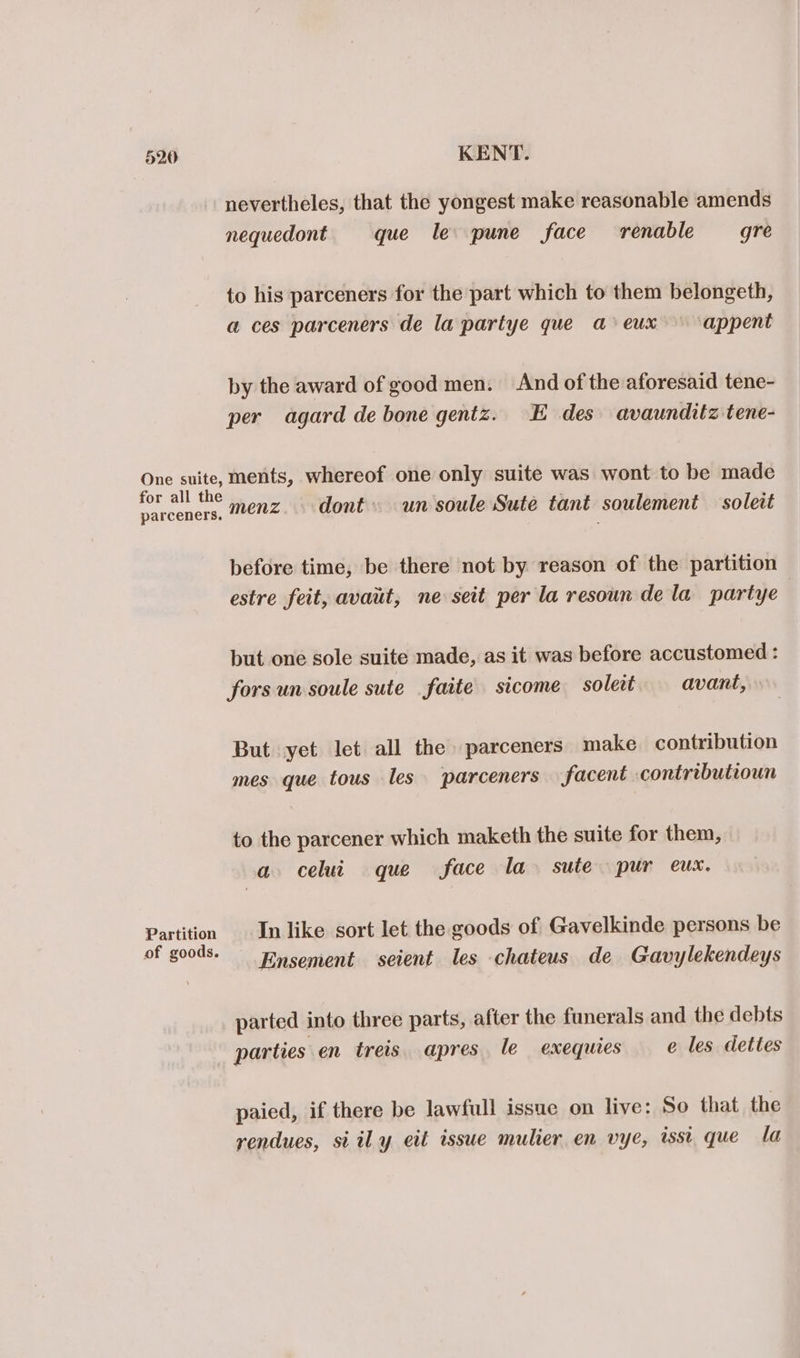 - nevertheles, that the yongest make reasonable amends nequedont que le pune face renable gre to his parceners for the part which to them belongeth, a ces parceners de la partye que a eux appent by the award of good men. And of the aforesaid tene- per agard de bone gentz. E des avaunditz tene- One suite, ments, whereof one only suite was wont to be made for all the . / prey : parceners, MENZ. dont un soule Sute tant soulement soleit before time, be there not by reason of the partition estre feit, avaut, ne seit per la resoun dela partye but one sole suite made, as it was before accustomed : forsun soule sute faite sicome soledt avant, But yet let all the» parceners make contribution mes que tous les parceners facent contributioun to the parcener which maketh the suite for them, a celui que face la sute pur eux. Partition In like sort let the goods of Gavelkinde persons be of goods. nsement seient les chateus de Gavylekendeys parted into three parts, after the funerals and the debts parties en treis apres le exequies e les dettes paied, if there be lawfull issue on live: So that the rendues, si il y eit issue mulier en vye, isst que la