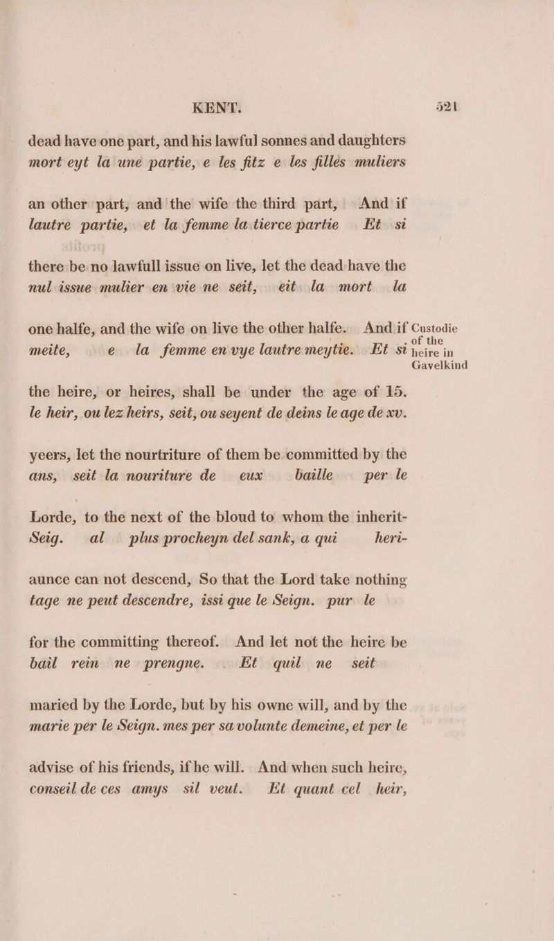 dead have one part, and his lawful] sonnes and daughters mort eyt la une partie, e les fitz e les filles muliers an other part, and the wife the third part, And if lautre partie, et la femme la.tierce partie Et st there be no lawfull issue on live, let the dead: have the nul issue mulier en vie ne sett, eit la mort la one halfe, and the wife on live the other halfe.. And if Custodie . Bevis . of the meite, e la femme en vye lautre meytie. Et St heire in Gavelkind the heire, or heires, shall be under the age of 15. le heir, ou lez heirs, seit, ou seyent de deins le age de xv. yeers, let the nourtriture of them be committed by the ans, seit la nouriture de eux baille per le Lorde, to the next of the bloud to whom the inherit- Seig. al plus procheyn del sank, a qui heri- aunce can not descend, So that the Lord take nothing tage ne peut descendre, issi que le Seign. pur le for the committing thereof. And let not the heire be bail reim ne prengne. Ht quill ne seit maried by the Lorde, but by his owne will, and by the marie per le Seign. mes per sa volunte demeine, et per le advise of his friends, if he will. And when such heire, conseil de ces amys sil veut. Ht quant cel heir,