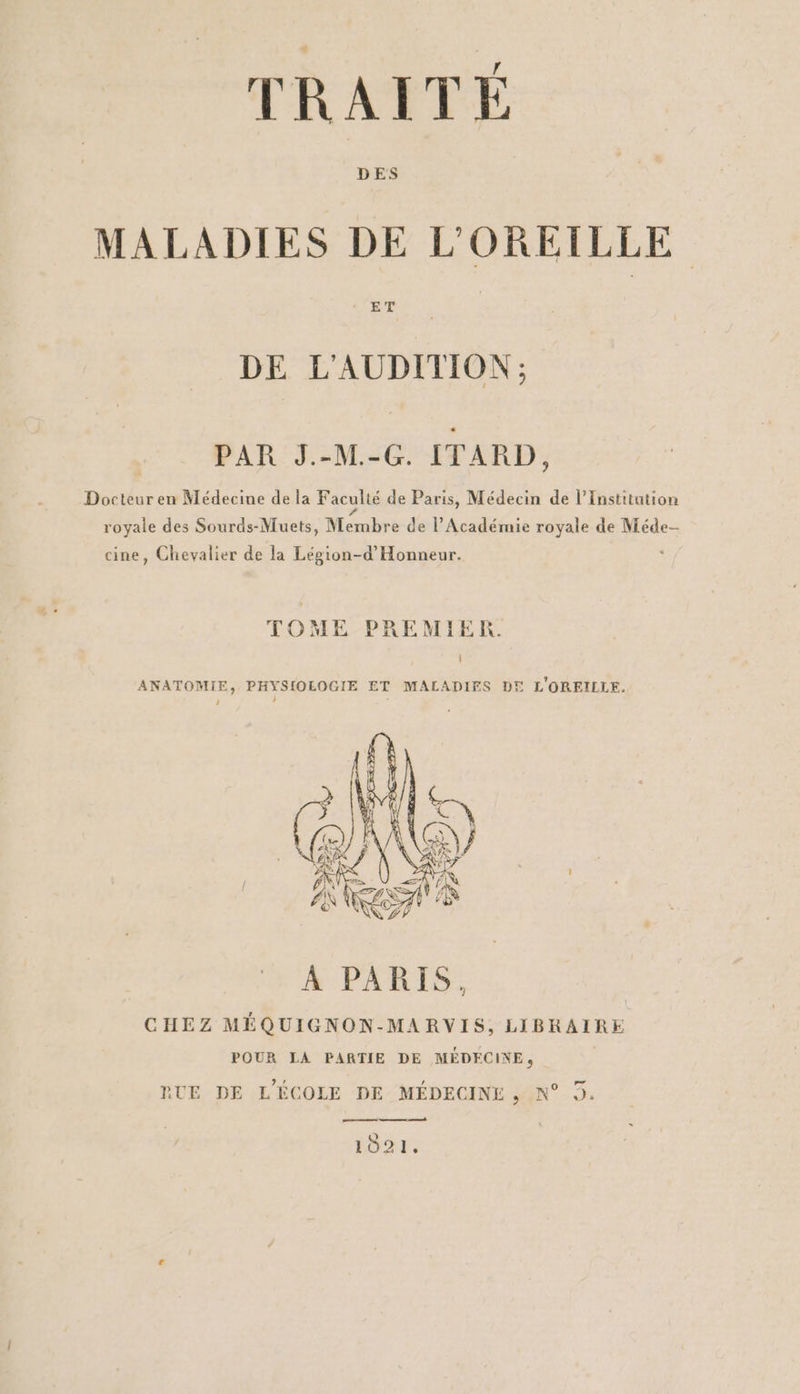 MALADIES DE L'OREILLE DE L'AUDITION; PAR J.-M.-G. ITARD, Docteur en Médecine de la Faculté de Paris, Médecin de l’Institution royale des Sourds-Muets, Membre de l’Académie royale de Méde- cine, Chevalier de la Lépion-d’'Honneur. TOME PREMIER. ANATOMIE, PHYSIOLOGIE ET MALADIES DE L'OREILLE. RUE DE L'ÉCOLE DE MÉDECINE, N° 3. ne 1021,